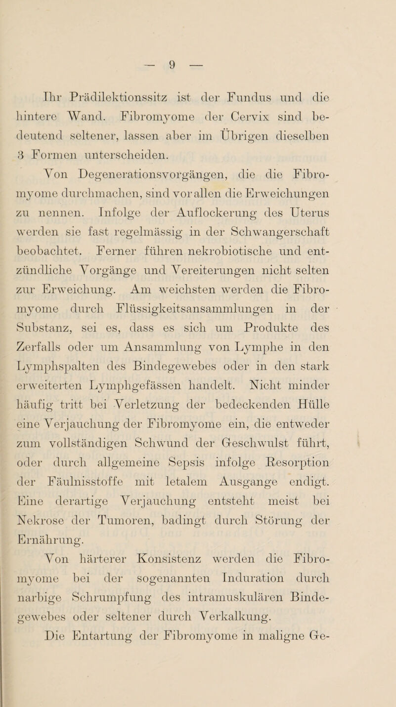 Ihr Prädilektionssitz ist der Fundus und die hintere Wand. Fibromyome der Cervix sind be¬ deutend seltener, lassen aber im Übrigen dieselben 3 Formen unterscheiden. Von Degenerationsvorgängen, die die Fibro¬ myome durchmachen, sind vor allen die Erweichungen zu nennen. Infolge der Auflockerung des Uterus werden sie fast regelmässig in der Schwangerschaft beobachtet. Ferner führen nekrobiotische und ent¬ zündliche Vorgänge und Vereiterungen nicht selten zur Erweichung. Am weichsten werden die Fibro¬ myome durch Flüssigkeitsansammlungen in der Substanz, sei es, dass es sich um Produkte des Zerfalls oder um Ansammlung von Lymphe in den Lymphspalten des Bindegewebes oder in den stark erweiterten Lymphgefässen handelt. Nicht minder häufig tritt bei Verletzung der bedeckenden Hülle eine Verjauchung der Fibromyome ein, die entweder zum vollständigen Schwund der Geschwulst führt, oder durch allgemeine Sepsis infolge Desorption der Fäulnisstoffe mit letalem Ausgange endigt. Eine derartige Verjauchung entsteht meist bei Nekrose der Tumoren, badingt durch Störung der Ernährung. Von härterer Konsistenz werden die Fibro¬ myome bei der sogenannten Induration durch narbige Schrumpfung des intramuskulären Binde¬ gewebes oder seltener durch Verkalkung. Die Entartung der Fibromyome in maligne Ge-