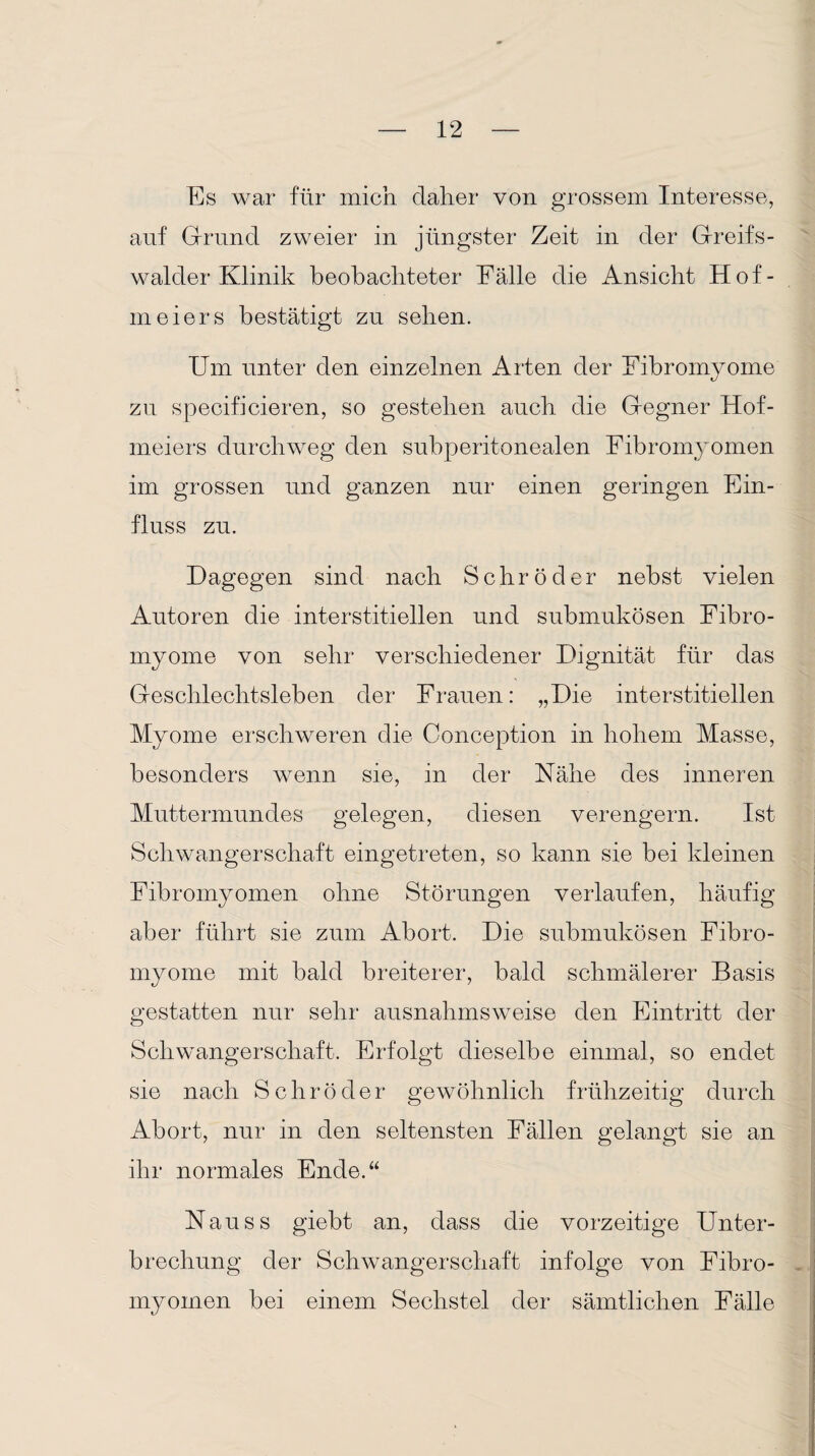 Es war für mich daher von grossem Interesse, auf Grund zweier in jüngster Zeit in der Greifs- walder Klinik beobachteter Fälle die Ansicht Hof- meiers bestätigt zu sehen. Um unter den einzelnen Arten der Fibromyome zu specifieieren, so gestehen auch die Gegner Hof¬ meiers durchweg den subperitonealen Fibromyomen im grossen und ganzen nur einen geringen Ein¬ fluss zu. Dagegen sind nach Schröder nebst vielen Autoren die interstitiellen und submukösen Fibro¬ myome von sehr verschiedener Dignität für das Geschlechtsleben der Frauen: „Die interstitiellen Myome erschweren die Conception in hohem Masse, besonders wenn sie, in der Fähe des inneren Muttermundes gelegen, diesen verengern. Ist Schwangerschaft eingetreten, so kann sie bei kleinen Fibromyomen ohne Störungen verlaufen, häufig aber führt sie zum Abort. Die submukösen Fibro¬ myome mit bald breiterer, bald schmälerer Basis gestatten nur sehr ausnahmsweise den Eintritt der Schwangerschaft. Erfolgt dieselbe einmal, so endet sie nach S c h r ö d e r gewöhnlich frühzeitig durch Abort, nur in den seltensten Fällen gelangt sie an ihr normales Ende.“ Nauss giebt an, dass die vorzeitige Unter¬ brechung der Schwangerschaft infolge von Fibro¬ myomen bei einem Sechstel der sämtlichen Fälle