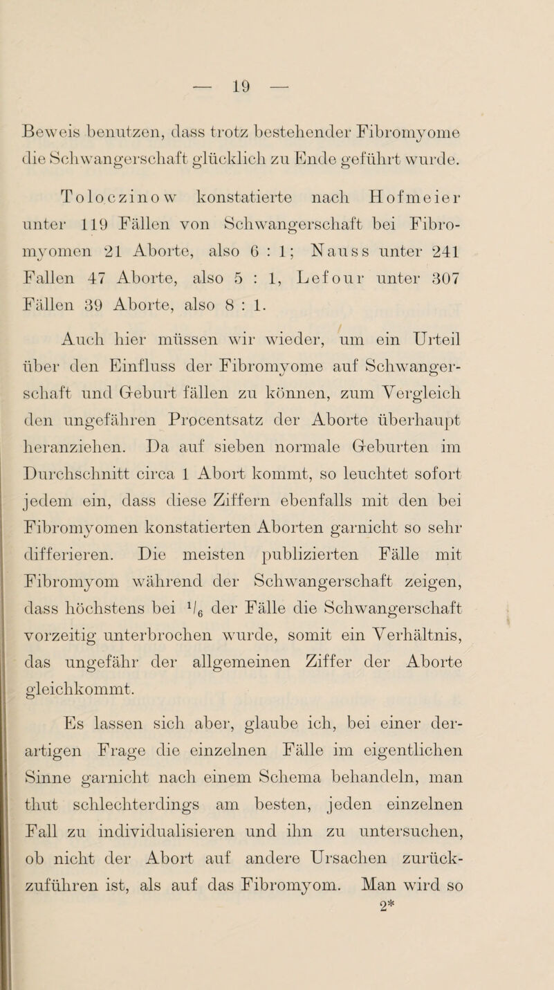 Beweis benutzen, dass trotz bestehender Fibromyome die Schwangerschaft glücklich zu Ende geführt wurde. Toloczinow konstatierte nach Hofmeier unter 119 Fällen von Schwangerschaft bei Fibro- myomen 21 Aborte, also 6:1; Nauss unter 241 Fallen 47 Aborte, also 5 : 1, Lefour unter 307 Fällen 39 Aborte, also 8:1. Auch hier müssen wir wieder, um ein Urteil über den Einfluss der Fibromyome auf Schwanger¬ schaft und Geburt fällen zu können, zum Vergleich den ungefähren Procentsatz der Aborte überhaupt heranziehen. Da auf sieben normale Geburten im Durchschnitt circa 1 Abort kommt, so leuchtet sofort jedem ein, dass diese Ziffern ebenfalls mit den bei Fibromyomen konstatierten Aborten garnicht so sehr differieren. Die meisten publizierten Fälle mit Fibromyom während der Schwangerschaft zeigen, dass höchstens bei 1I6 der Fälle die Schwangerschaft vorzeitig unterbrochen wurde, somit ein Verhältnis, das ungefähr der allgemeinen Ziffer der Aborte gleichkommt. Es lassen sich aber, glaube ich, bei einer der¬ artigen Frage die einzelnen Fälle im eigentlichen Sinne garnicht nach einem Schema behandeln, man thut schlechterdings am besten, jeden einzelnen Fall zu individualisieren und ihn zu untersuchen, ob nicht der Abort auf andere Ursachen zurück¬ zuführen ist, als auf das Fibromyom. Man wird so 2*