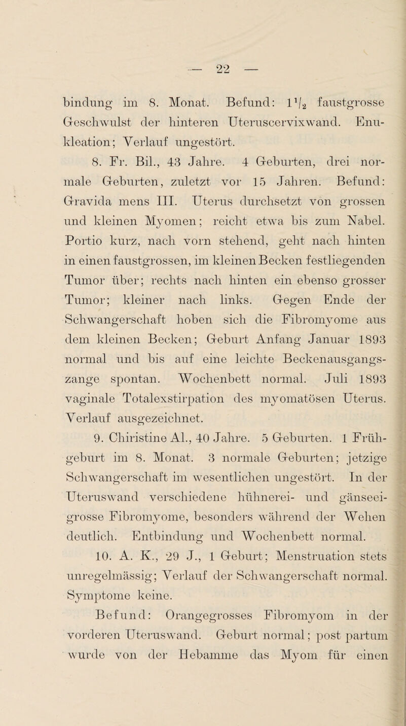 bindung im 8. Monat. Befund: U/2 faustgrosse Geschwulst der hinteren Uteruscervixwand. Enu¬ kleation; Verlauf ungestört. 8. Fr. Bil., 43 Jahre. 4 Geburten, drei nor¬ male Geburten, zuletzt vor 15 Jahren. Befund: Gravida mens III. Uterus durchsetzt von grossen und kleinen Myomen; reicht etwa bis zum Nabel. Portio kurz, nach vorn stehend, geht nach hinten in einen faustgrossen, im kleinen Becken festliegenden Tumor über; rechts nach hinten ein ebenso grosser Tumor; kleiner nach links. Gegen Ende der Schwangerschaft hoben sich die Fibromyome aus dem kleinen Becken; Geburt Anfang Januar 1893 normal und bis auf eine leichte Beckenausgangs¬ zange spontan. Wochenbett normal. Juli 1893 vaginale Totalexstirpation des myomatösen Uterus. Verlauf ausgezeichnet. 9. Chiristine Al., 40 Jahre. 5 Geburten. 1 Früh¬ geburt im 8. Monat. 3 normale Geburten; jetzige Schwangerschaft im wesentlichen ungestört. In der Uteruswand verschiedene hühnerei- und gänseei- grosse Fibromyome, besonders während der Wehen deutlich. Entbindung und Wochenbett normal. 10. A. K., 29 J., 1 Geburt; Menstruation stets unregelmässig; Verlauf der Schwangerschaft normal. Symptome keine. Befund: Orangegrosses Fibromyom in der vorderen Uteruswand. Geburt normal; post partum wurde von der Hebamme das Myom für einen