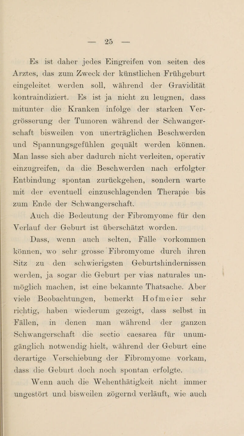 Es ist daher jedes Eingreifen von seiten des Arztes, das zum Zweck der künstlichen Frühgeburt eingeleitet werden soll, während der Gravidität kontraindiziert. Es ist ja nicht zu leugnen, dass mitunter die Kranken infolge der starken Ver- grösserung der Tumoren während der Schwanger¬ schaft bisweilen von unerträglichen Beschwerden und Spannungsgefühlen gequält werden können. Man lasse sich aber dadurch nicht verleiten, operativ einzugreifen, da die Beschwerden nach erfolgter Entbindung spontan zurückgehen, sondern warte mit der eventuell einzuschlagenden Therapie bis zum Ende der Schwangerschaft. Auch die Bedeutung der Fibromyome für den Verlauf der Geburt ist überschätzt worden. Dass, wenn auch selten, Fälle Vorkommen können, wo sehr grosse Fibromyome durch ihren Sitz zu den schwierigsten Geburtshindernissen werden, ja sogar die Geburt per vias naturales un¬ möglich machen, ist eine bekannte Tliatsache. Aber viele Beobachtungen, bemerkt Hofmeier sehr richtig, haben wiederum gezeigt, dass selbst in Fällen, in denen man während der ganzen Schwangerschaft die sectio caesarea für unum¬ gänglich notwendig hielt, während der Geburt eine derartige Verschiebung der Fibromyome vorkam, dass die Geburt doch noch spontan erfolgte. Wenn auch die Wehenthätigkeit nicht immer ungestört und bisweilen zögernd verläuft, wie auch