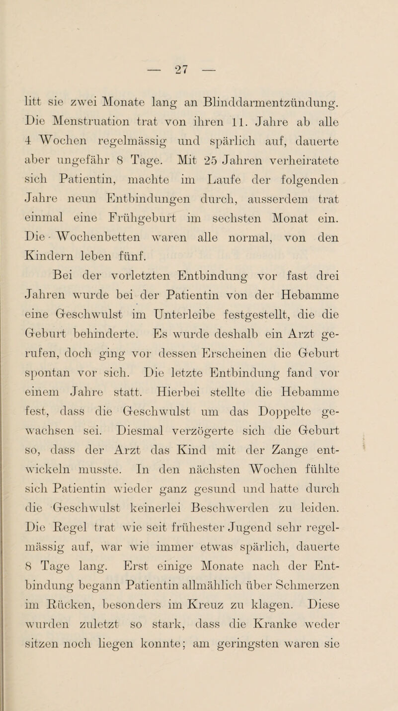 litt sie zwei Monate lang an Blinddarmentzündung. Die Menstruation trat von ihren 11. Jahre ab alle 4 Wochen regelmässig und spärlich auf, dauerte aber ungefähr 8 Tage. Mit 25 Jahren verheiratete sich Patientin, machte im Laufe der folgenden Jahre neun Entbindungen durch, ausserdem trat einmal eine Frühgeburt im sechsten Monat ein. Die - Wochenbetten waren alle normal, von den Kindern leben fünf. Bei der vorletzten Entbindung vor fast drei Jahren wurde bei der Patientin von der Hebamme eine Geschwulst im Unterleibe festgestellt, die die Geburt behinderte. Es wurde deshalb ein Arzt ge¬ rufen, doch ging vor dessen Erscheinen die Geburt spontan vor sich. Die letzte Entbindung fand vor einem Jahre statt. Hierbei stellte die Hebamme fest, dass die Geschwulst um das Doppelte ge¬ wachsen sei. Diesmal verzögerte sich die Geburt so, dass der Arzt das Kind mit der Zange ent¬ wickeln musste. In den nächsten Wochen fühlte sich Patientin wieder ganz gesund und hatte durch die Geschwulst keinerlei Beschwerden zu leiden. Die Kegel trat wie seit frühester Jugend sehr regel¬ mässig auf, war wie immer etwas spärlich, dauerte 8 Tage lang. Erst einige Monate nach der Ent¬ bindung begann Patientin allmählich über Schmerzen im Kücken, besonders im Kreuz zu klagen. Diese wurden zuletzt so stark, dass die Kranke weder sitzen noch liegen konnte; am geringsten waren sie