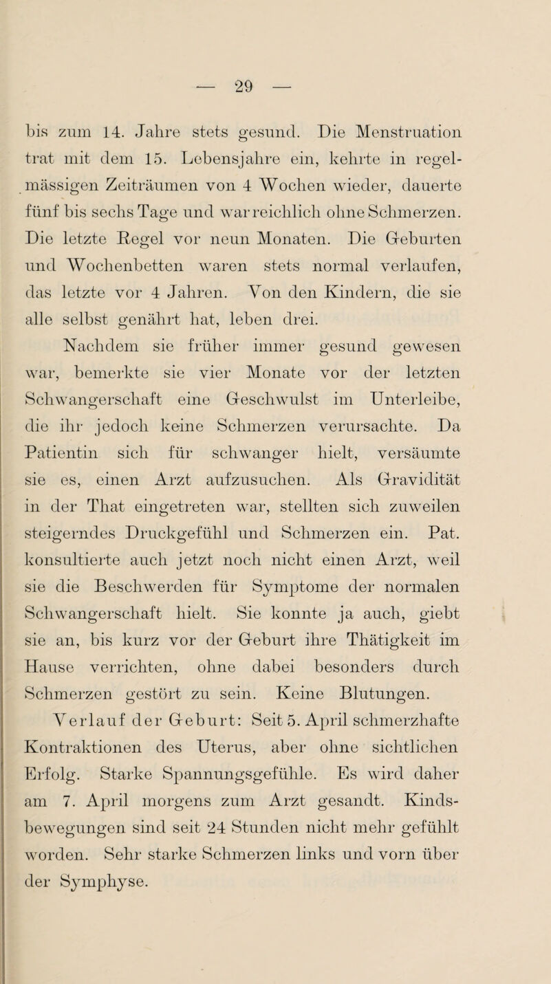 bis zum 14. Jahre stets gesund. Die Menstruation trat mit dem 15. Lebensjahre ein, kehrte in regel¬ mässigen Zeiträumen von 4 Wochen wieder, dauerte fünf bis sechs Tage und war reichlich ohne Schmerzen. Die letzte Regel vor neun Monaten. Die Geburten und Wochenbetten waren stets normal verlaufen, das letzte vor 4 Jahren. Yon den Kindern, die sie alle selbst genährt hat, leben drei. Nachdem sie früher immer gesund gewesen war, bemerkte sie vier Monate vor der letzten Schwangerschaft eine Geschwulst im Unterleibe, die ihr jedoch keine Schmerzen verursachte. Da Patientin sich für schwanger hielt, versäumte sie es, einen Arzt aufzusuchen. Als Gravidität in der That eingetreten war, stellten sich zuweilen steigerndes Druckgefühl und Schmerzen ein. Pat. konsultierte auch jetzt noch nicht einen Arzt, weil sie die Beschwerden für Symptome der normalen Schwangerschaft hielt. Sie konnte ja auch, giebt sie an, bis kurz vor der Geburt ihre Thätigkeit im Hause verrichten, ohne dabei besonders durch Schmerzen gestört zu sein. Keine Blutungen. Verlauf der Geburt: Seit 5. April schmerzhafte Kontraktionen des Uterus, aber ohne sichtlichen Erfolg. Starke Spannungsgefühle. Es wird daher am 7. April morgens zum Arzt gesandt. Kinds¬ bewegungen sind seit 24 Stunden nicht mehr gefühlt worden. Sehr starke Schmerzen links und vorn über der Symphyse.