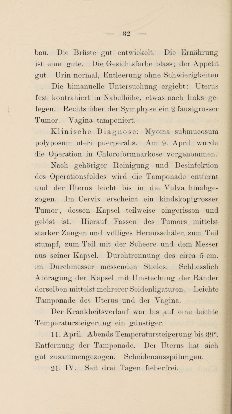 bau. Die Brüste gut entwickelt. Die Ernährung ist eine gute. Die. Gesichtsfarbe blass; der Appetit gut. Urin normal, Entleerung ohne Schwierigkeiten Die bimanuelle Untersuchung ergiebt: Uterus fest kontrahiert in Nabelhöhe, etwas nach links ge¬ legen. Rechts über der Symphyse ein 2 faustgrosser Tumor. Vagina tamponiert. Klinische Diagnose: Myoma submucosum polyposum uteri puerperalis. Am 9. April wurde die Operation in Chloroformnarkose vorgenommen. Nach gehöriger Reinigung und Desinfektion des Operationsfeldes wird die Tamponade entfernt und der Uterus leicht bis in die Vulva hinabge¬ zogen. Im Cervix erscheint ein kindskopfgrosser Tumor, dessen Kapsel teilweise eingerissen und gelöst ist. Hierauf Fassen des Tumors mittelst starker Zangen und völliges Herausschälen zum Teil stumpf, zum Teil mit der Scheere und dem Messer aus seiner Kapsel. Durchtrennung des circa 5 cm. im Durchmesser messenden Stieles. Schliesslich Abtragung der Kapsel mit Umstechung der Ränder derselben mittelst mehrerer Seidenligaturen. Leichte Tamponade des Uterus und der Vagina. Der Krankheitsverlauf war bis auf eine leichte Temperatursteigerung ein günstiger. 11. April. Abends Temperatur Steigerung bis 39°. Entfernung der Tamponade. Der Uterus hat sich gut zusammengezogen. Scheidenausspülungen. 21. IV. Seit drei Tagen fieberfrei.