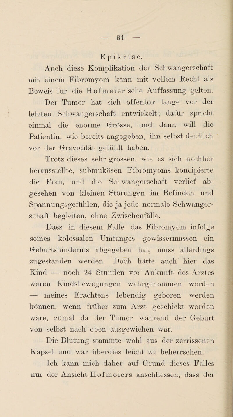 E p i k r i s e. Auch diese Komplikation der Schwangerschaft mit einem Fibromyom kann mit vollem Recht als Beweis für die Hofmeier’sche Auffassung gelten. Der Tumor hat sich offenbar lange vor der letzten Schwangerschaft entwickelt; dafür spricht einmal die enorme Grösse, und dann will die Patientin, wie bereits angegeben, ihn selbst deutlich vor der Gravidität gefühlt haben. Trotz dieses sehr grossen, wie es sich nachher herausstellte, submukösen Fibromyoms koncipierte die Frau, und die Schwangerschaft verlief ab¬ gesehen von kleinen Störungen im Befinden und Spannungsgefühlen, die ja jede normale Schwanger¬ schaft begleiten, ohne Zwischenfalle. Dass in diesem Falle das Fibromyom infolge seines kolossalen Umfanges gewissermassen ein Geburtshindernis abgegeben hat, muss allerdings zugestanden werden. Doch hätte auch hier das Kind — noch 24 Stunden vor Ankunft des Arztes waren Kindsbewegungen wahrgenommen worden — meines Erachtens lebendig geboren werden können, wenn früher zum Arzt geschickt worden wäre, zumal da der Tumor während der Geburt von selbst nach oben ausgewichen war. Die Blutung stammte wohl aus der zerrissenen Kapsel und war überdies leicht zu beherrschen. Ich kann mich daher auf Grund dieses Falles nur der Ansicht Hofmeiers anschliessen, dass der