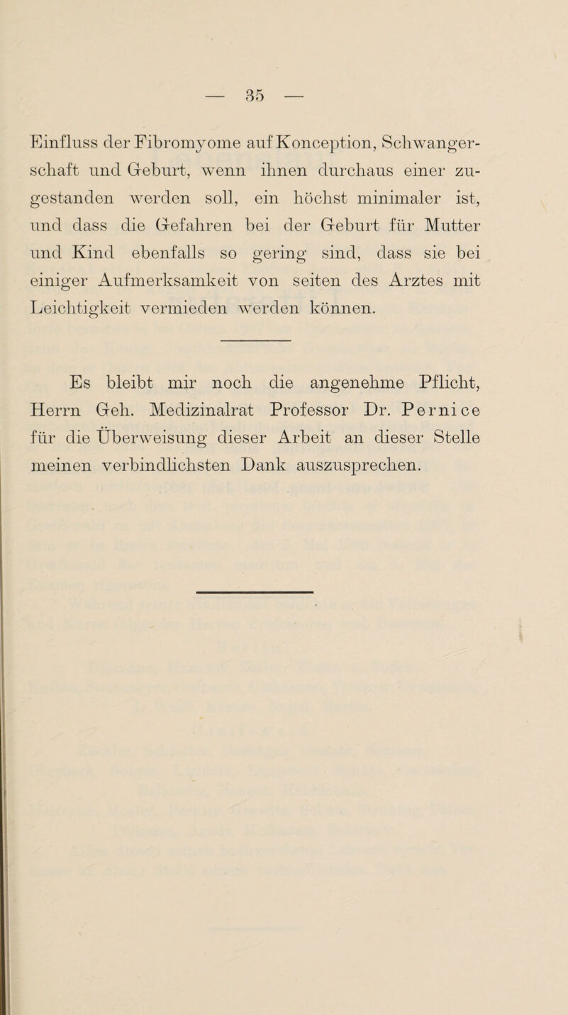 Einfluss der Fibromyome auf Konception, Schwanger¬ schaft und Geburt, wenn ihnen durchaus einer zu¬ gestanden werden soll, ein höchst minimaler ist, und dass die Gefahren bei der Geburt für Mutter und Kind ebenfalls so gering sind, dass sie bei einiger Aufmerksamkeit von seiten des Arztes mit Leichtigkeit vermieden werden können. Es bleibt mir noch die angenehme Pflicht, Herrn Geh. Medizinalrat Professor Dr. Pernice für die Überweisung dieser Arbeit an dieser Stelle meinen verbindlichsten Dank auszusprechen.