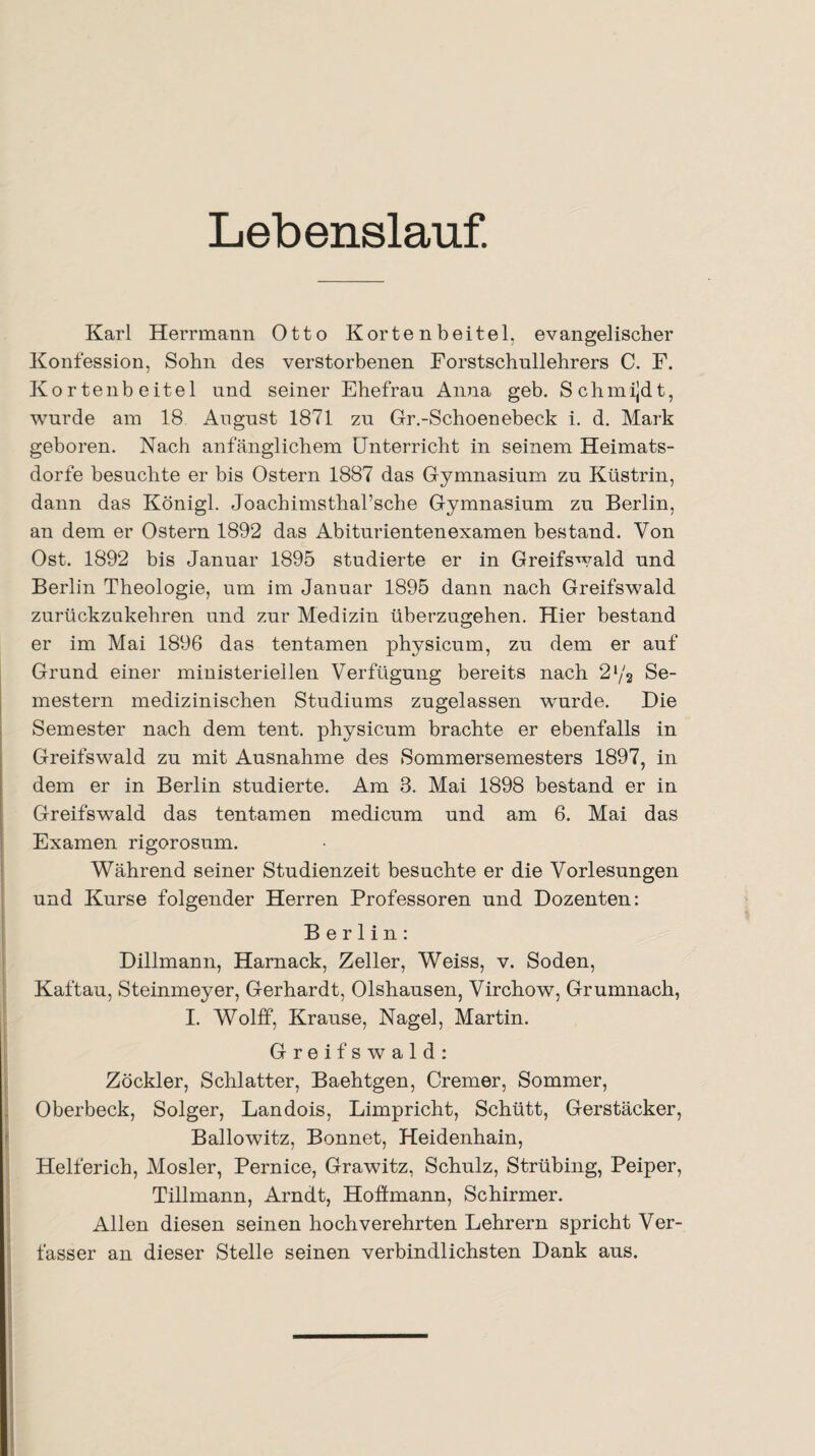 Lebenslauf. Karl Herrmann Otto Kortenbeitel, evangelischer Konfession, Sohn des verstorbenen Forstschullehrers C. F. Kortenbeitel und seiner Ehefrau Anna geb. Schmijdt, wurde am 18 August 1871 zu Gr.-Schoenebeck i. d. Mark geboren. Nach anfänglichem Unterricht in seinem Heimats¬ dorfe besuchte er bis Ostern 1887 das Gymnasium zu Küstrin, dann das Königl. Joachimsthal’sche Gymnasium zu Berlin, an dem er Ostern 1892 das Abiturientenexamen bestand. Von Ost. 1892 bis Januar 1895 studierte er in Greifswald und Berlin Theologie, um im Januar 1895 dann nach Greifswald zurückzukehren und zur Medizin überzugehen. Hier bestand er im Mai 1896 das tentamen physicum, zu dem er auf Grund einer ministeriellen Verfügung bereits nach 2 >/3 Se¬ mestern medizinischen Studiums zugelassen wurde. Die Semester nach dem tent. physicum brachte er ebenfalls in Greifswald zu mit Ausnahme des Sommersemesters 1897, in dem er in Berlin studierte. Am 3. Mai 1898 bestand er in Greifswald das tentamen medicum und am 6. Mai das Examen rigorosum. Während seiner Studienzeit besuchte er die Vorlesungen und Kurse folgender Herren Professoren und Dozenten: Berlin: Dillmann, Harnack, Zeller, Weiss, v. Soden, Kaftau, Steinmeyer, Gerhardt, Olshausen, Virchow, Grumnach, I. Wolff, Krause, Nagel, Martin. Greifswald: Zöckler, Schiatter, Baehtgen, Cremer, Sommer, Oberbeck, Solger, Landois, Limpricht, Schütt, Gerstäcker, Ballowitz, Bonnet, Heidenhain, Helferich, Mosler, Pernice, Grawitz, Schulz, Strübing, Peiper, Tillmann, Arndt, Hoftmann, Schirmer. Allen diesen seinen hochverehrten Lehrern spricht Ver¬ fasser an dieser Stelle seinen verbindlichsten Dank aus.