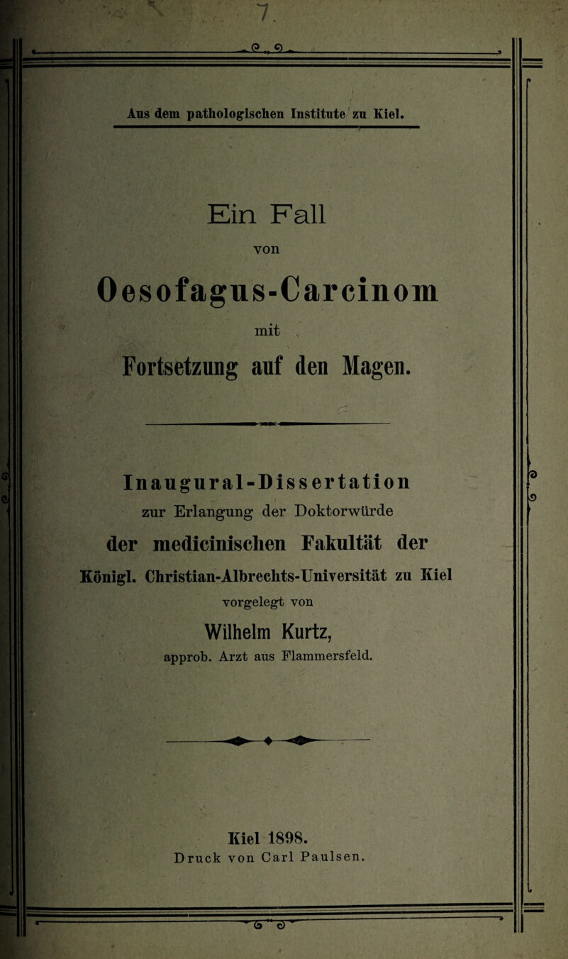 ' • . ■ ■ Ein Fall von Oesofagus-Carcinom mit Fortsetzung auf den Magen. In au gural-Dissertation zur Erlangung der Doktorwürde der medicinischen Fakultät der Königl. Christian-Albrechts-Universität zu Kiel vorgelegt von Wilhelm Kurtz, approb. Arzt aus Flammersfeld. Kiel 1898. Druck von Carl Paulsen.