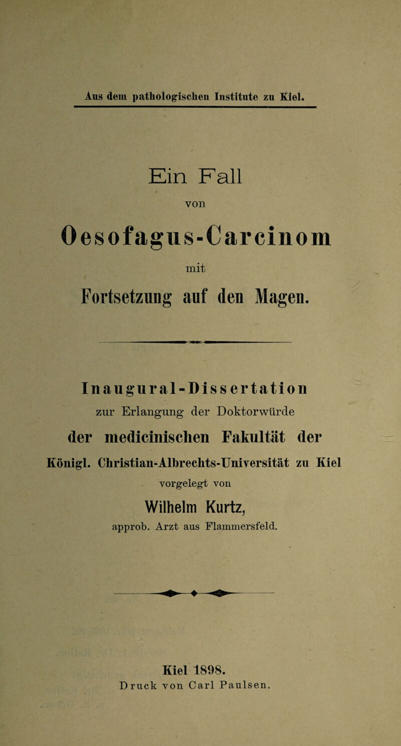 Ein Fall von 0 es ofagus-Car einem mit Fortsetzung auf den Magen. Inaugural-Dissertation zur Erlangung der Doktorwürde der medicinischen Fakultät der Königl. Christian-Albreckts-Universität zu Kiel vorgelegt von Wilhelm Kurtz, approb. Arzt ans Flammersfeld. Kiel 1898. Druck von Carl Paulsen.