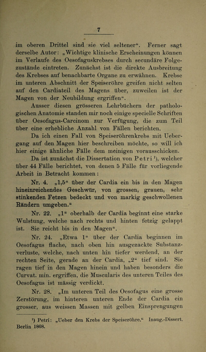 im oberen Drittel sind sie viel seltener“. Ferner sagt derselbe Autor: „Wichtige klinische Erscheinungen können im Verlaufe des Oesofaguskrebses durch secundäre Folge¬ zustände eintreten. Zunächst ist die direkte Ausbreitung des Krebses auf benachbarte Organe zu erwähnen. Krebse im unteren Abschnitt der Speiseröhre greifen nicht selten auf den Cardiateil des Magens über, zuweilen ist der Magen von der Neubildung ergriffen“. Ausser diesen grösseren Lehrbüchern der patholo¬ gischen Anatomie standen mir noch einige specielle Schriften über Oesofagus-Carcinom zur Verfügung, die zum Teil über eine erhebliche Anzahl von Fällen berichten. Da ich einen Fall von Speiseröhrenkrebs mit Ueber- gang auf den Magen hier beschreiben möchte, so will ich hier einige ähnliche Fälle dem meinigen vorausschicken. Da ist zunächst die Dissertation von Petri*), welcher über 44 Fälle berichtet, von denen 5 Fälle für vorliegende Arbeit in Betracht kommen : Nr. 4. „1,5“ über der Cardia ein bis in den Magen hineinreichendes Geschwür, von grossen, grauen, sehr stinkenden Fetzen bedeckt und von markig geschwollenen Rändern umgeben.“ Nr. 22. „1“ oberhalb der Cardia beginnt eine starke Wulstung, welche nach rechts und hinten fetzig gelappt ist. Sie reicht bis in den Magen“. Nr. 24. „Etwa 1“ über der Cardia beginnen im Oesofagus flache, nach oben hin ausgezackte Substanz¬ verluste, welche, nach unten hin tiefer werdend, an der rechten Seite, gerade an der Cardia, „2“ tief sind. Sie ragen tief in den Magen hinein und haben besonders die Curvat. min. ergriffen, die Muscularis des unteren Teiles des Oesofagus ist mässig verdickt. Nr. 28. „Im unteren Teil des Oesofagus eine grosse Zerstörung, im hinteren unteren Ende der Cardia ein grosser, aus weissen Massen mit gelben Einsprengungen x) Petri: „Ueber den Krebs der Speiseröhre.“ Inaug.-Dissert. Berlin 1868.