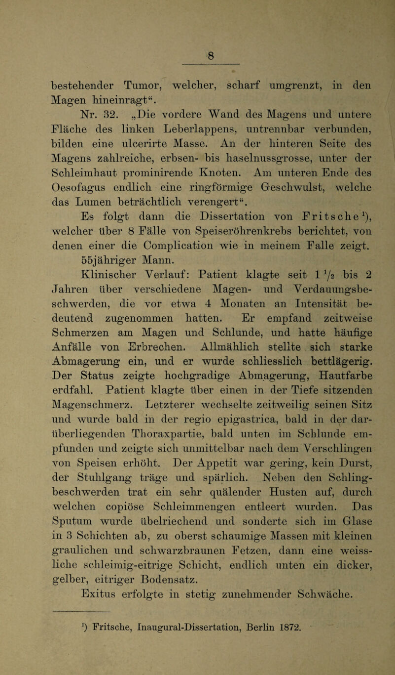 bestehender Tumor, welcher, scharf umgrenzt, in den Magen hineinragt“. Nr. 32. „Die vordere Wand des Magens und untere Fläche des linken Leberlappens, untrennbar verbunden, bilden eine ulcerirte Masse. An der hinteren Seite des Magens zahlreiche, erbsen- bis haselnussgrosse, unter der Schleimhaut prominirende Knoten. Am unteren Ende des Oesofagus endlich eine ringförmige Geschwulst, welche das Lumen beträchtlich verengert“. Es folgt dann die Dissertation von Fritsche1), welcher über 8 Fälle von Speiseröhrenkrebs berichtet, von denen einer die Complication wie in meinem Falle zeigt. 55jähriger Mann. Klinischer Verlauf: Patient klagte seit bis 2 Jahren über verschiedene Magen- und Verdauungsbe¬ schwerden, die vor etwa 4 Monaten an Intensität be¬ deutend zugenommen hatten. Er empfand zeitweise Schmerzen am Magen und Schlunde, und hatte häufige Anfälle von Erbrechen. Allmählich stellte sich starke Abmagerung ein, und er wurde schliesslich bettlägerig. Der Status zeigte hochgradige Abmagerung, Hautfarbe erdfahl. Patient klagte über einen in der Tiefe sitzenden Magenschmerz. Letzterer wechselte zeitweilig seinen Sitz und wurde bald in der regio epigastrica, bald in der dar¬ überliegenden Thoraxpartie, bald unten im Schlunde em¬ pfunden und zeigte sich unmittelbar nach dem Verschlingen von Speisen erhöht. Der Appetit war gering, kein Durst, der Stuhlgang träge und spärlich. Neben den Schling¬ beschwerden trat ein sehr quälender Husten auf, durch welchen copiöse Schleimmengen entleert wurden. Das Sputum wurde übelriechend und sonderte sich im Glase in 3 Schichten ab, zu oberst schaumige Massen mit kleinen graulichen und schwarzbraunen Fetzen, dann eine weiss- liche schleimig-eitrige Schicht, endlich unten ein dicker, gelber, eitriger Bodensatz. Exitus erfolgte in stetig zunehmender Schwäche. J) Fritsche, Inaugural-Dissertation, Berlin 1872.