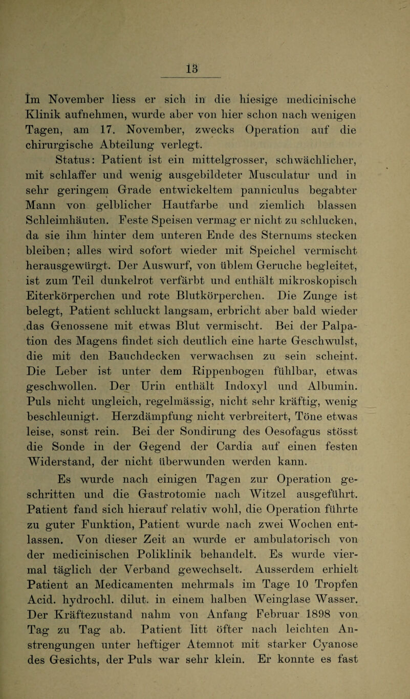 Im November liess er sich in die hiesige medicinische Klinik aufnehmen, wurde aber von hier schon nach wenigen Tagen, am 17. November, zwecks Operation auf die chirurgische Abteilung verlegt. Status: Patient ist ein mittelgrosser, schwächlicher, mit schlaffer und wenig ausgebildeter Musculatur und in sehr geringem Grade entwickeltem panniculus begabter Mann von gelblicher Hautfarbe und ziemlich blassen Schleimhäuten. Feste Speisen vermag er nicht zu schlucken, da sie ihm hinter dem unteren Ende des Sternums stecken bleiben; alles wird sofort wieder mit Speichel vermischt herausgewürgt. Der Auswurf, von üblem Gerüche begleitet, ist zum Teil dunkelrot verfärbt und enthält mikroskopisch Eiterkörperchen und rote Blutkörperchen. Die Zunge ist belegt, Patient schluckt langsam, erbricht aber bald wieder das Genossene mit etwas Blut vermischt. Bei der Palpa¬ tion des Magens findet sich deutlich eine harte Geschwulst, die mit den Bauchdecken verwachsen zu sein scheint. Die Leber ist unter dem Rippenbogen fühlbar, etwas geschwollen. Der Urin enthält Indoxyl und Albumin. Puls nicht ungleich, regelmässig, nicht sehr kräftig, wenig beschleunigt. Herzdämpfung nicht verbreitert, Töne etwas leise, sonst rein. Bei der Sondirung des Oesofagus stösst die Sonde in der Gegend der Cardia auf einen festen Widerstand, der nicht überwunden werden kann. Es wurde nach einigen Tagen zur Operation ge¬ schritten und die Gastrotomie nach Witzei ausgeführt. Patient fand sich hierauf relativ wohl, die Operation führte zu guter Funktion, Patient wurde nach zwei Wochen ent¬ lassen. Von dieser Zeit an wurde er ambulatorisch von der medicinischen Poliklinik behandelt. Es wurde vier¬ mal täglich der Verband gewechselt. Ausserdem erhielt Patient an Medicamenten mehrmals im Tage 10 Tropfen Acid. hydrochl. dilut. in einem halben Weinglase Wasser. Der Kräftezustand nahm von Anfang Februar 1898 von Tag zu Tag ab. Patient litt öfter nach leichten An¬ strengungen unter heftiger Atemnot mit starker Cyanose des Gesichts, der Puls war sehr klein. Er konnte es fast