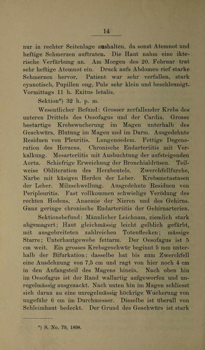 nur in rechter Seitenlage aushalten, da sonst Atemnot und heftige Schmerzen auftraten. Die Haut nahm eine ikte- rische Verfärbung an. Am Morgen des 20. Februar trat sehr heftige Atemnot ein. Druck aufs Abdomen rief starke Schmerzen hervor. Patient war sehr verfallen, stark cyanotiscli, Pupillen eng, Puls sehr klein und beschleunigt. Vormittags 11 li. Exitus letalis. Sektion*) 32 h. p. m. Wesentlicher Befund: Grosser zerfallender Krebs des unteren Drittels des Oesofagus und der Cardia. Grosse beetartige Krebswucherung im Magen unterhalb des Geschwürs. Blutung im Magen und im Darm. Ausgedehnte Residuen von Pleuritis. Lungenoedem. Fettige Degene¬ ration des Herzens. Chronische Endarteriitis mit Ver¬ kalkung. Mesarteriitis mit Ausbuchtung der aufsteigenden Aorta. Schiefrige Erweichung der Bronchialdrüsen. Teil¬ weise Obliteration des Herzbeutels. Zwerchfellfurche, Karbe mit käsigen Herden der Leber. Krebsmetastasen der Leber. Milz Schwellung. Ausgedehnte Residuen von Peripleuritis. Fast vollkommen schwielige Verödung des rechten Hodens. Anaemie der Nieren und des Gehirns. Ganz geringe chronische Endarteriitis der Gehirnarterien. Sektionsbefund: Männlicher Leichnam, ziemlich stark abgemagert; Haut gleiclimässig leicht gelblich gefärbt, mit ausgebreiteten zahlreichen Totenflecken; mässige Starre; Unterhautgewebe fettarm. Der Oesofagus ist 5 cm weit. Ein grosses Krebsgeschwür beginnt 5 mm unter¬ halb der Bifurkation; dasselbe hat bis zum Zwerchfell eine Ausdehnung von 7,5 cm und ragt von hier noch 4 cm in den Anfangsteil des Magens hinein. Nach oben hin im Oesofagus ist der Rand wallartig aufgeworfen und un¬ regelmässig ausgezackt. Nach unten hin im Magen schliesst sich daran an eine unregelmässig höckrige Wucherung von ungefähr 6 cm im Durchmesser. Dieselbe ist überall von Schleimhaut bedeckt. Der Grund des Geschwürs ist stark *) S. No. 79, 1898.