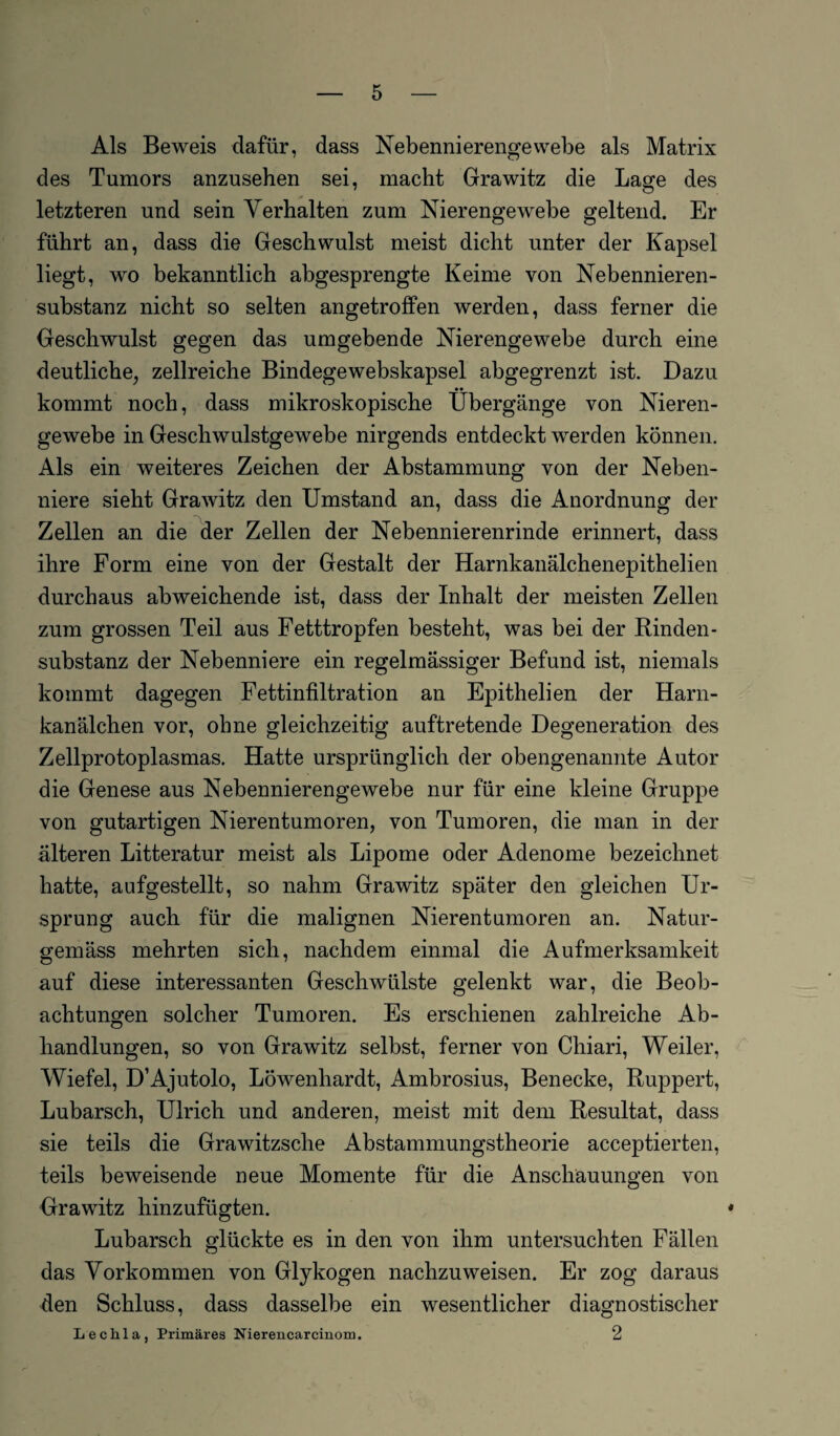 Als Beweis dafür, dass Nebennierengewebe als Matrix des Tumors anzusehen sei, macht Grawitz die Lage des letzteren und sein Verhalten zum Nierengewebe geltend. Er führt an, dass die Geschwulst meist dicht unter der Kapsel liegt, wo bekanntlich abgesprengte Keime von Nebennieren¬ substanz nicht so selten angetroffen werden, dass ferner die Geschwulst gegen das umgebende Nierengewebe durch eine deutliche, zellreiche Bindegewebskapsel abgegrenzt ist. Dazu kommt noch, dass mikroskopische Übergänge von Nieren¬ gewebe in Geschwulstgewebe nirgends entdeckt werden können. Als ein weiteres Zeichen der Abstammung von der Neben¬ niere sieht Grawitz den Umstand an, dass die Anordnung der Zellen an die der Zellen der Nebennierenrinde erinnert, dass ihre Form eine von der Gestalt der Harnkanälchenepithelien durchaus abweichende ist, dass der Inhalt der meisten Zellen zum grossen Teil aus Fetttropfen besteht, was bei der Rinden - Substanz der Nebenniere ein regelmässiger Befund ist, niemals kommt dagegen Fettinfiltration an Epithelien der Harn¬ kanälchen vor, ohne gleichzeitig auftretende Degeneration des Zellprotoplasmas. Hatte ursprünglich der obengenannte Autor die Genese aus Nebennierengewebe nur für eine kleine Gruppe von gutartigen Nierentumoren, von Tumoren, die man in der älteren Litteratur meist als Lipome oder Adenome bezeichnet hatte, aufgestellt, so nahm Grawitz später den gleichen Ur¬ sprung auch für die malignen Nierentumoren an. Natur¬ gemäss mehrten sich, nachdem einmal die Aufmerksamkeit auf diese interessanten Geschwülste gelenkt war, die Beob¬ achtungen solcher Tumoren. Es erschienen zahlreiche Ab¬ handlungen, so von Grawitz selbst, ferner von Cliiari, Weiler, Wiefel, D’Ajutolo, Löwenhardt, Ambrosius, Benecke, Ruppert, Lubarsch, Ulrich und anderen, meist mit dem Resultat, dass sie teils die Grawitzsche Abstammungstheorie acceptierten, teils beweisende neue Momente für die Anschauungen von Grawitz hinzufügten. Lubarsch glückte es in den von ihm untersuchten Fällen das Vorkommen von Glykogen nachzuweisen. Er zog daraus den Schluss, dass dasselbe ein wesentlicher diagnostischer Leclila, Primäres Nierencarcinom. 2