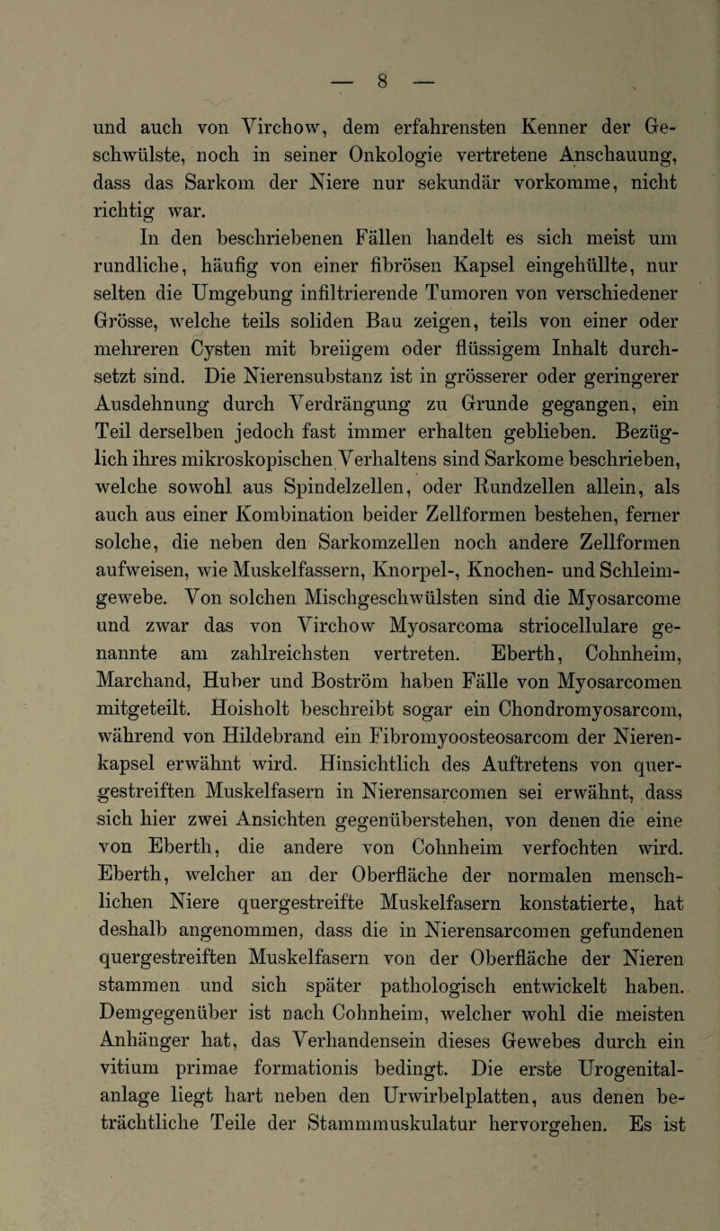 und auch von Virchow, dem erfahrensten Kenner der Ge¬ schwülste, noch in seiner Onkologie vertretene Anschauung, dass das Sarkom der Niere nur sekundär vorkomme, nicht richtig war. In den beschriebenen Fällen handelt es sich meist um rundliche, häufig von einer fibrösen Kapsel eingehüllte, nur selten die Umgebung infiltrierende Tumoren von verschiedener Grösse, welche teils soliden Bau zeigen, teils von einer oder mehreren Cysten mit breiigem oder flüssigem Inhalt durch¬ setzt sind. Die Nierensubstanz ist in grösserer oder geringerer Ausdehnung durch Verdrängung zu Grunde gegangen, ein Teil derselben jedoch fast immer erhalten geblieben. Bezüg¬ lich ihres mikroskopischen Verhaltens sind Sarkome beschrieben, welche sowohl aus Spindelzellen, oder Rundzellen allein, als auch aus einer Kombination beider Zellformen bestehen, ferner solche, die neben den Sarkomzellen noch andere Zellformen aufweisen, wie Muskelfassern, Knorpel-, Knochen- und Schleim¬ gewebe. Von solchen Mischgeschwülsten sind die Myosarcome und zwar das von Virchow Myosarcoma striocellulare ge¬ nannte am zahlreichsten vertreten. Eberth, Cohnheim, Marchand, Huber und Boström haben Fälle von Myosarcomen mitgeteilt. Hoisliolt beschreibt sogar ein Chondromyosarcom, während von Hildebrand ein Fibromyoosteosarcom der Nieren¬ kapsel erwähnt wird. Hinsichtlich des Auftretens von quer¬ gestreiften Muskelfasern in Nierensarcomen sei erwähnt, dass sich hier zwei Ansichten gegenüberstehen, von denen die eine von Eberth, die andere von Cohnheim verfochten wird. Eberth, welcher an der Oberfläche der normalen mensch¬ lichen Niere quergestreifte Muskelfasern konstatierte, hat deshalb angenommen, dass die in Nierensarcomen gefundenen quergestreiften Muskelfasern von der Oberfläche der Nieren stammen und sich später pathologisch entwickelt haben. Demgegenüber ist nach Cohnheim, welcher wohl die meisten Anhänger hat, das Verhandensein dieses Gewebes durch ein vitium primae formationis bedingt. Die erste Urogenital¬ anlage liegt hart neben den Urwirbelplatten, aus denen be¬ trächtliche Teile der Stammmuskulatur hervorgehen. Es ist