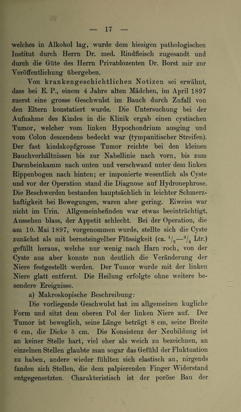 welches in Alkohol lag, wurde dem hiesigen pathologischen Institut durch Herrn Dr. med. Rindfleisch zugesandt und durch die Güte des Herrn Privatdozenten Dr. Borst mir zur Veröffentlichung übergeben. Von krankengeschichtlichen Notizen sei erwähnt, dass bei E. P., einem 4 Jahre alten Mädchen, im April 1897 zuerst eine grosse Geschwulst im Bauch durch Zufall von den Eltern konstatiert wurde. Die Untersuchung bei der Aufnahme des Kindes in die Klinik ergab einen cystischen Tumor, welcher vom linken Hypochondrium ausging und vom Colon descendens bedeckt war (tympanitischer Streifen). Der fast kindskopfgrosse Tumor reichte bei den kleinen Bauchverhältnissen bis zur Nabellinie nach vorn, bis zum Darmbeinkamm nach unten und verschwand unter dem linken Rippenbogen nach hinten; er imponierte wesentlich als Cyste und vor der Operation stand die Diagnose auf Hydronephrose. Die Beschwerden bestanden hauptsächlich in leichter Schmerz¬ haftigkeit bei Bewegungen, waren aber gering. Eiweiss war nicht im Urin. Allgemeinbefinden war etwas beeinträchtigt, Aussehen blass, der Appetit schlecht. Bei der Operation, die am 10. Mai 1897, vorgenommen wurde, stellte sich die Cyste zunächst als mit bernsteingelber Flüssigkeit (ca. 1/2—3/4 Ltr.) gefüllt heraus, welche nur wenig nach Harn roch, von der Cyste aus aber konnte nun deutlich die Veränderung der Niere festgestellt werden. Der Tumor wurde mit der linken Niere glatt entfernt. Die Heilung erfolgte ohne weitere be¬ sondere Ereignisse. a) Makroskopische Beschreibung: Die vorliegende Geschwulst hat im allgemeinen kugliclie Form und sitzt dem oberen Pol der linken Niere auf. Der Tumor ist beweglich, seine Länge beträgt 8 cm, seine Breite 6 cm, die Dicke 5 cm. Die Konsistenz der Neubildung ist an keiner Stelle hart, viel eher als weich zu bezeichnen, an einzelnen Stellen glaubte man sogar das Gefühl der Fluktuation zu haben, andere wieder fühlten sich elastisch an, nirgends fanden sich Stellen, die dem palpierenden Finger Widerstand entgegensetzten. Charakteristisch ist der poröse Bau der