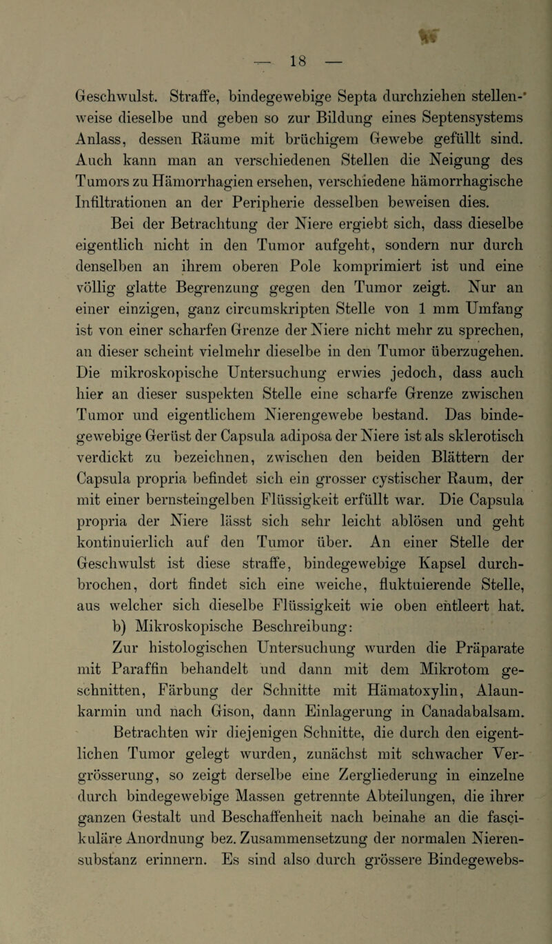 Geschwulst. Straffe, bindegewebige Septa durchziehen stellen-* weise dieselbe und geben so zur Bildung eines Septensystems Anlass, dessen Räume mit brüchigem Gewebe gefüllt sind. Auch kann man an verschiedenen Stellen die Neigung des Tumors zu Hämorrhagien ersehen, verschiedene hämorrhagische Infiltrationen an der Peripherie desselben beweisen dies. Bei der Betrachtung der Niere ergiebt sich, dass dieselbe eigentlich nicht in den Tumor aufgeht, sondern nur durch denselben an ihrem oberen Pole komprimiert ist und eine völlig glatte Begrenzung gegen den Tumor zeigt. Nur an einer einzigen, ganz circumskripten Stelle von 1 mm Umfang ist von einer scharfen Grenze der Niere nicht mehr zu sprechen, an dieser scheint vielmehr dieselbe in den Tumor überzugehen. Die mikroskopische Untersuchung erwies jedoch, dass auch hier an dieser suspekten Stelle eine scharfe Grenze zwischen Tumor und eigentlichem Nierengewebe bestand. Das binde¬ gewebige Gerüst der Capsula adiposa der Niere ist als sklerotisch verdickt zu bezeichnen, zwischen den beiden Blättern der Capsula propria befindet sich ein grosser cystischer Raum, der mit einer bernsteingelben Flüssigkeit erfüllt war. Die Capsula propria der Niere lässt sich sehr leicht ablösen und geht kontinuierlich auf den Tumor über. An einer Stelle der Geschwulst ist diese straffe, bindegewebige Kapsel durch¬ brochen, dort findet sich eine weiche, fluktuierende Stelle, aus welcher sich dieselbe Flüssigkeit wie oben entleert hat. b) Mikroskopische Beschreibung: Zur histologischen Untersuchung wurden die Präparate mit Paraffin behandelt und dann mit dem Mikrotom ge¬ schnitten, Färbung der Schnitte mit Hämatoxylin, Alaun¬ karmin und nach Gison, dann Einlagerung in Canadabalsam. Betrachten wir diejenigen Schnitte, die durch den eigent¬ lichen Tumor gelegt wurden, zunächst mit schwacher Ver- grösserung, so zeigt derselbe eine Zergliederung in einzelne durch bindegewebige Massen getrennte Abteilungen, die ihrer ganzen Gestalt und Beschaffenheit nach beinahe an die fasci- kuläre Anordnung bez. Zusammensetzung der normalen Nieren¬ substanz erinnern. Es sind also durch grössere Bindegewebs-