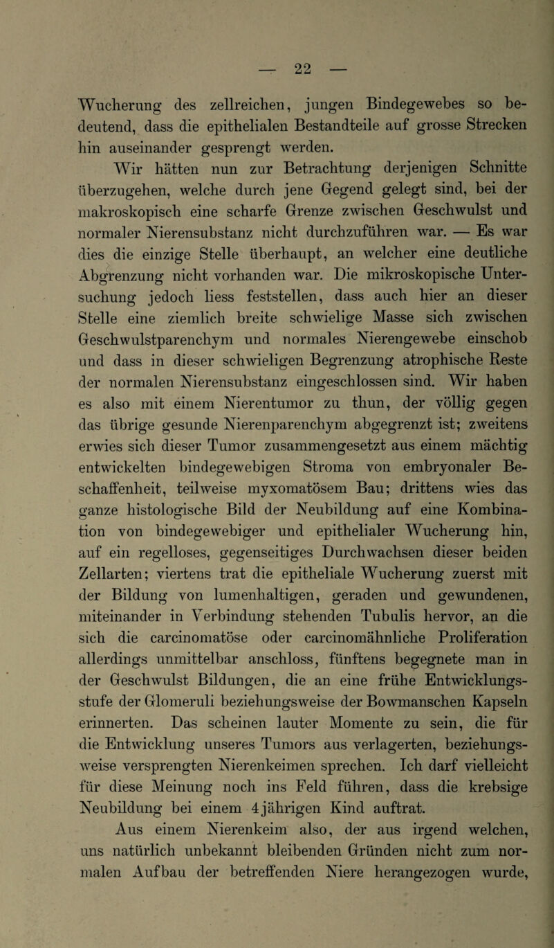 Wucherung des zellreichen, jungen Bindegewebes so be¬ deutend, dass die epithelialen Bestandteile auf grosse Strecken hin auseinander gesprengt werden. Wir hätten nun zur Betrachtung derjenigen Schnitte überzugehen, welche durch jene Gegend gelegt sind, bei der makroskopisch eine scharfe Grenze zwischen Geschwulst und normaler Nierensubstanz nicht durchzuführen war. — Es war dies die einzige Stelle überhaupt, an welcher eine deutliche Abgrenzung nicht vorhanden war. Die mikroskopische Unter¬ suchung jedoch liess feststellen, dass auch hier an dieser Stelle eine ziemlich breite schwielige Masse sich zwischen Geschwulstparenchym und normales Nierengewebe einschob und dass in dieser schwieligen Begrenzung atrophische Reste der normalen Nierensubstanz eingeschlossen sind. Wir haben es also mit einem Nierentumor zu thun, der völlig gegen das übrige gesunde Nierenparenchym abgegrenzt ist; zweitens erwies sich dieser Tumor zusammengesetzt aus einem mächtig entwickelten bindegewebigen Stroma von embryonaler Be¬ schaffenheit, teilweise myxomatösem Bau; drittens wies das ganze histologische Bild der Neubildung auf eine Kombina¬ tion von bindegewebiger und epithelialer Wucherung hin, auf ein regelloses, gegenseitiges Durchwachsen dieser beiden Zellarten; viertens trat die epitheliale Wucherung zuerst mit der Bildung von lumenhaltigen, geraden und gewundenen, miteinander in Verbindung stehenden Tubulis hervor, an die sich die carcinomatöse oder carcinomähnliche Proliferation allerdings unmittelbar anschloss, fünftens begegnete man in der Geschwulst Bildungen, die an eine frühe Entwicklungs¬ stufe der Glomeruli beziehungsweise der Bowmanschen Kapseln erinnerten. Das scheinen lauter Momente zu sein, die für die Entwicklung unseres Tumors aus verlagerten, beziehungs¬ weise versprengten Nierenkeimen sprechen. Ich darf vielleicht für diese Meinung noch ins Feld führen, dass die krebsige Neubildung bei einem 4jährigen Kind auftrat. Aus einem Nierenkeim also, der aus irgend welchen, uns natürlich unbekannt bleibenden Gründen nicht zum nor¬ malen Aufbau der betreffenden Niere herangezogen wurde,