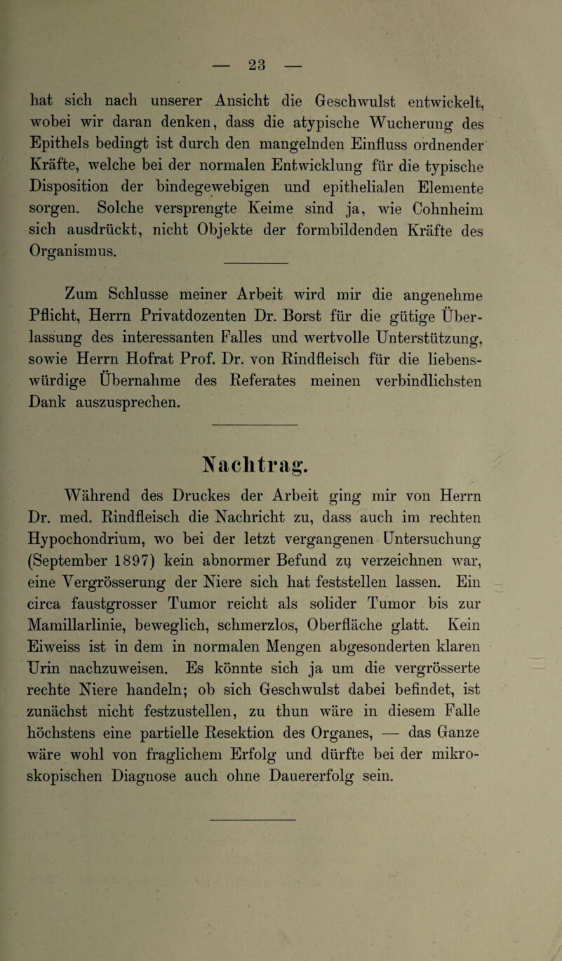 hat sich nach unserer Ansicht die Geschwulst entwickelt, wobei wir daran denken, dass die atypische Wucherung des Epithels bedingt ist durch den mangelnden Einfluss ordnender Kräfte, welche bei der normalen Entwicklung für die typische Disposition der bindegewebigen und epithelialen Elemente sorgen. Solche versprengte Keime sind ja, wie Cohnheini sich ausdrückt, nicht Objekte der formbildenden Kräfte des Organismus. Zum Schlüsse meiner Arbeit wird mir die angenehme Pflicht, Herrn Privatdozenten Dr. Borst für die gütige Über¬ lassung des interessanten Falles und wertvolle Unterstützung, sowie Herrn Hofrat Prof. Dr. von Rindfleisch für die liebens¬ würdige Übernahme des Referates meinen verbindlichsten Dank auszusprechen. Nachtrag. Während des Druckes der Arbeit ging mir von Herrn Dr. med. Rindfleisch die Nachricht zu, dass auch im rechten Hypochondrium, wo bei der letzt vergangenen Untersuchung (September 1897) kein abnormer Befund zu verzeichnen war, eine Yergrösserung der Niere sich hat feststellen lassen. Ein circa faustgrosser Tumor reicht als solider Tumor bis zur Mamillarlinie, beweglich, schmerzlos, Oberfläche glatt. Kein Eiweiss ist in dem in normalen Mengen abgesonderten klaren Urin naclizuweisen. Es könnte sich ja um die vergrösserte rechte Niere handeln; ob sich Geschwulst dabei befindet, ist zunächst nicht festzustellen, zu thun wäre in diesem Falle höchstens eine partielle Resektion des Organes, — das Ganze wäre wohl von fraglichem Erfolg und dürfte bei der mikro¬ skopischen Diagnose auch ohne Dauererfolg sein.