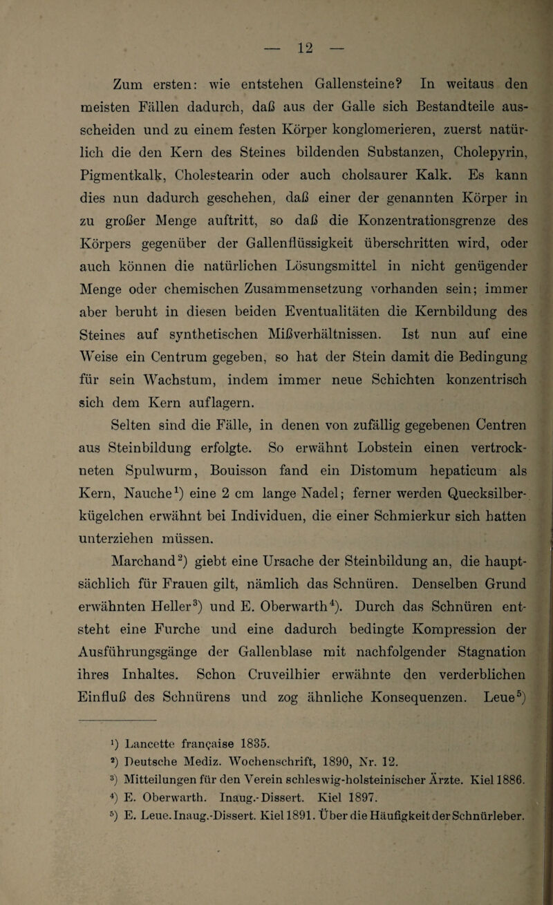 Zum ersten: wie entstehen Gallensteine? In weitaus den meisten Fällen dadurch, daß aus der Galle sich Bestandteile aus- scheiden und zu einem festen Körper konglomerieren, zuerst natür¬ lich die den Kern des Steines bildenden Substanzen, Cholepyrin, Pigmentkalk, Cholestearin oder auch cholsaurer Kalk. Es kann dies nun dadurch geschehen, daß einer der genannten Körper in zu großer Menge auftritt, so daß die Konzentrationsgrenze des Körpers gegenüber der Gallenflüssigkeit überschritten wird, oder auch können die natürlichen Lösungsmittel in nicht genügender Menge oder chemischen Zusammensetzung vorhanden sein; immer aber beruht in diesen beiden Eventualitäten die Kernbildung des Steines auf synthetischen Mißverhältnissen. Ist nun auf eine Weise ein Centrum gegeben, so hat der Stein damit die Bedingung für sein Wachstum, indem immer neue Schichten konzentrisch sich dem Kern auflagern. Selten sind die Fälle, in denen von zufällig gegebenen Centren aus Steinbildung erfolgte. So erwähnt Lobstein einen vertrock¬ neten Spulwurm, Bouisson fand ein Distomum hepaticum als Kern, Nauche1) eine 2 cm lange Nadel; ferner werden Quecksilber¬ kügelchen erwähnt bei Individuen, die einer Schmierkur sich hatten unterziehen müssen. Marchand2) giebt eine Ursache der Steinbildung an, die haupt¬ sächlich für Frauen gilt, nämlich das Schnüren. Denselben Grund erwähnten Heller3) und E. Oberwarth4). Durch das Schnüren ent¬ steht eine Furche und eine dadurch bedingte Kompression der Ausführungsgänge der Gallenblase mit nachfolgender Stagnation ihres Inhaltes. Schon Cruveilhier erwähnte den verderblichen Einfluß des Schnürens und zog ähnliche Konsequenzen. Leue5) J) Lancette frangaise 1835. 2) Deutsche Mediz. Wochenschrift, 1890, Nr. 12. 3) Mitteilungen für den Verein schleswig-holsteinischer Ärzte. Kiel 1886. 4) E. Oberwarth. Inaug.-Dissert. Kiel 1897. 5) E. Leue. Inaug.-Dissert. Kiel 1891. Über die Häufigkeit der Schnürleber.