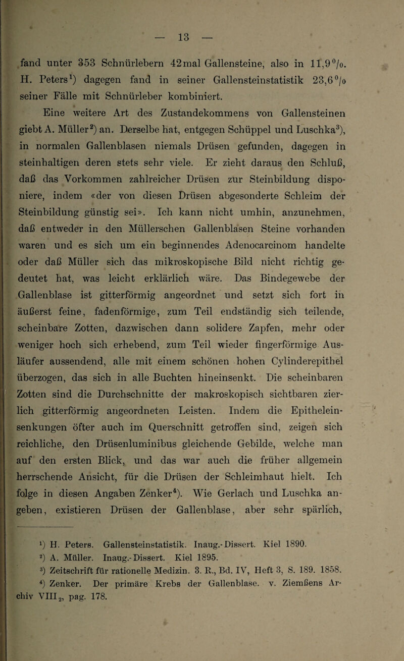 fand unter 353 Schniirlebern 42mal Gallensteine, also in 11,9°/o. H. Peters1) dagegen fand in seiner Gallensteinstatistik 23,6 °/o seiner Fälle mit Schnürleber kombiniert. Eine weitere Art des Zustandekommens von Gallensteinen giebt A. Müller2) an. Derselbe hat, entgegen Scbüppel und Luschka3), in normalen Gallenblasen niemals Drüsen gefunden, dagegen in steinhaltigen deren stets sehr viele. Er zieht daraus den Schluß, daß das Vorkommen zahlreicher Drüsen zur Steinbildung dispo¬ niere, indem «der von diesen Drüsen abgesonderte Schleim der Steinbildung günstig sei». Ich kann nicht umhin, anzunehmen, daß entweder in den Müllerschen Gallenblasen Steine vorhanden waren und es sich um ein beginnendes Adenocarcinom handelte oder daß Müller sich das mikroskopische Bild nicht richtig ge¬ deutet hat, was leicht erklärlich wäre. Das Bindegewebe der Gallenblase ist gitterförmig angeordnet und setzt sich fort in äußerst feine, fadenförmige, zum Teil endständig sich teilende, scheinbare Zotten, dazwischen dann solidere Zapfen, mehr oder weniger hoch sich erhebend, zum Teil wieder fingerförmige Aus¬ läufer aussendend, alle mit einem schönen hohen Cylinderepithel überzogen, das sich in alle Buchten hineinsenkt. Die scheinbaren Zotten sind die Durchschnitte der makroskopisch sichtbaren zier¬ lich gitterförmig angeordneten Leisten. Indem die Epithelein¬ senkungen öfter auch im Querschnitt getroffen sind, zeigen sich reichliche, den Drüsenluminibus gleichende Gebilde, welche man auf den ersten Blick, und das war auch die früher allgemein herrschende Ansicht, für die Drüsen der Schleimhaut hielt. Ich folge in diesen Angaben Zenker4). Wie Gerlach und Luschka an¬ geben, existieren Drüsen der Gallenblase, aber sehr spärlich, *) H. Peters. Gallensteinstatistik. Inaug.-Dissert. Kiel 1890. 2) A. Müller. Inaug.-Dissert. Kiel 1895. 3) Zeitschrift für rationelle Medizin. 3. R., Bd. IV, Heft 3, S. 189. 1858. 4) Zenker. Der primäre Krebs der Gallenblase, v. Ziemßens Ar¬ chiv VIII2, pag. 178.