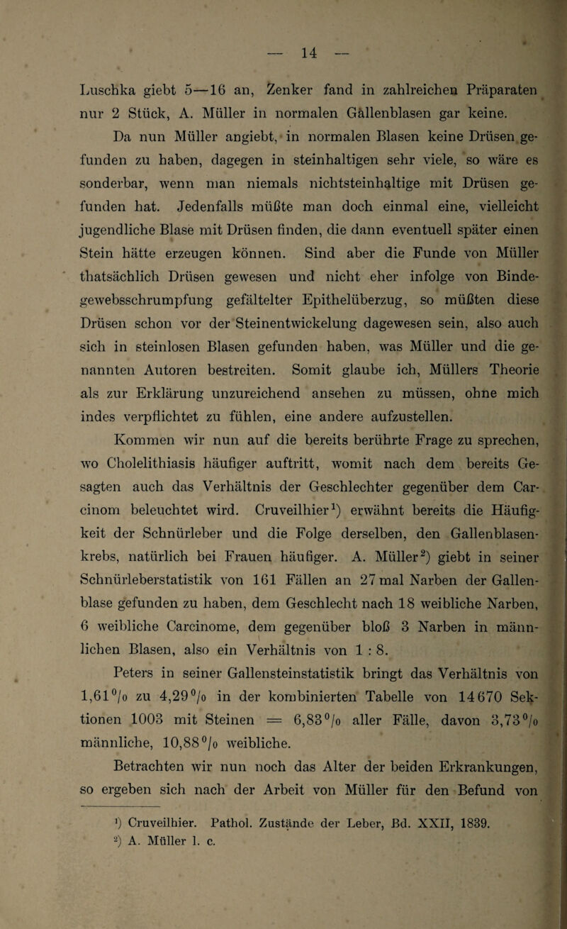 Luschka giebt 5—16 an, Zenker fand in zahlreichen Präparaten nur 2 Stück, A. Müller in normalen Gallenblasen gar keine. Da nun Müller angiebt, in normalen Blasen keine Drüsen ge¬ funden zu haben, dagegen in steinhaltigen sehr viele, so wäre es sonderbar, wenn man niemals nichtsteinhaltige mit Drüsen ge¬ funden hat. Jedenfalls müßte man doch einmal eine, vielleicht jugendliche Blase mit Drüsen finden, die dann eventuell später einen Stein hätte erzeugen können. Sind aber die Funde von Müller thatsächlich Drüsen gewesen und nicht eher infolge von Binde- gewebsschrumpfung gefältelter Epithelüberzug, so müßten diese Drüsen schon vor der Steinentwickelung dagewesen sein, also auch sich in sternlosen Blasen gefunden haben, was Müller und die ge¬ nannten Autoren bestreiten. Somit glaube ich, Müllers Theorie als zur Erklärung unzureichend ansehen zu müssen, ohne mich indes verpflichtet zu fühlen, eine andere aufzustellen. Kommen wir nun auf die bereits berührte Frage zu sprechen, wo Cholelithiasis häufiger auftritt, womit nach dem bereits Ge¬ sagten auch das Verhältnis der Geschlechter gegenüber dem Car- cinom beleuchtet wird. Cruveilhiererwähnt bereits die Häufig¬ keit der Schnürleber und die Folge derselben, den Gallenblasen¬ krebs, natürlich hei Frauen häufiger. A. Müller* 2) giebt in seiner Schnürleberstatistik von 161 Fällen an 27 mal Narben der Gallen¬ blase gefunden zu haben, dem Geschlecht nach 18 weibliche Narben, 6 weibliche Carcinome, dem gegenüber bloß 3 Narben in männ¬ lichen Blasen, also ein Verhältnis von 1:8. Peters in seiner Gallensteinstatistik bringt das Verhältnis von 1,61 °/o zu 4,29 °/o in der kombinierten Tabelle von 14 670 Sek¬ tionen 1003 mit Steinen = 6,83 °/o aller Fälle, davon 3,73 °/o männliche, 10,88 °/o weibliche. Betrachten wir nun noch das Alter der beiden Erkrankungen, so ergeben sich nach der Arbeit von Müller für den Befund von I fl Cruveilhier. Pathol. Zustände der Leber, Bd. XXII, 1839. 2) A. Müller 1. c.