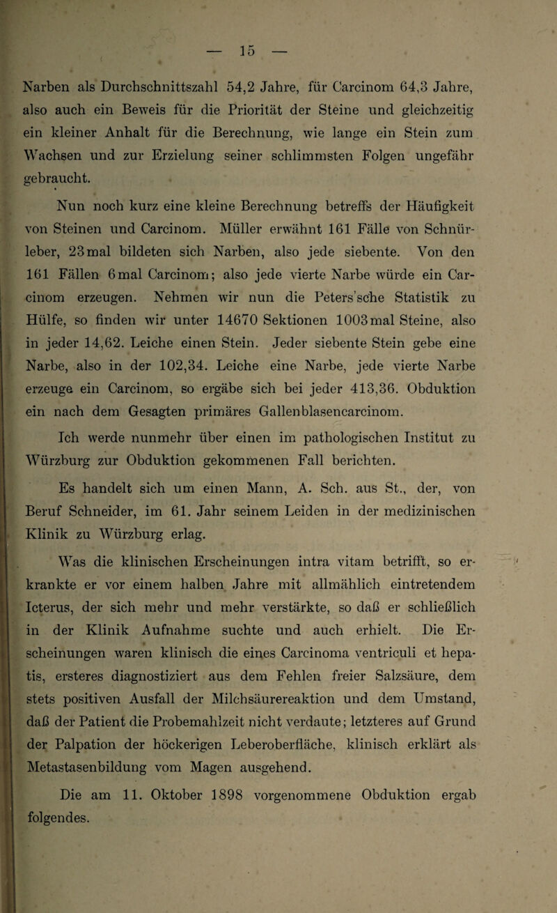 Narben als Durchschnittszahl 54,2 Jahre, für Carcinom 64,3 Jahre, also auch ein Beweis für die Priorität der Steine und gleichzeitig ein kleiner Anhalt für die Berechnung, wie lange ein Stein zum Wachsen und zur Erzielung seiner schlimmsten Folgen ungefähr gebraucht. Nun noch kurz eine kleine Berechnung betreffs der Häufigkeit von Steinen und Carcinom. Müller erwähnt 161 Fälle von Schnür- leber, 23 mal bildeten sich Narben, also jede siebente. Von den 161 Fällen 6mal Carcinom; also jede vierte Narbe würde ein Car¬ cinom erzeugen. Nehmen wir nun die Peters’sc'he Statistik zu Hülfe, so finden wir unter 14670 Sektionen 1003 mal Steine, also in jeder 14,62. Leiche einen Stein. Jeder siebente Stein gebe eine Narbe, also in der 102,34. Leiche eine Narbe, jede vierte Narbe erzeuge ein Carcinom, so ergäbe sich bei jeder 413,36. Obduktion ein nach dem Gesagten primäres Gallenblasencarcinom. Ich werde nunmehr über einen im pathologischen Institut zu Würzburg zur Obduktion gekommenen Fall berichten. Es handelt sich um einen Mann, A. Sch. aus St., der, von Beruf Schneider, im 61. Jahr seinem Leiden in der medizinischen Klinik zu Würzburg erlag. Was die klinischen Erscheinungen intra vitam betrifft, so er¬ krankte er vor einem halben Jahre mit allmählich eintretendem Icterus, der sich mehr und mehr verstärkte, so daß er schließlich in der Klinik Aufnahme suchte und auch erhielt. Die Er¬ scheinungen waren klinisch die eines Carcinoma ventriculi et hepa- tis, ersteres diagnostiziert aus dem Fehlen freier Salzsäure, dem stets positiven Ausfall der Milchsäurereaktion und dem Umstand, daß der Patient die Probemahlzeit nicht verdaute; letzteres auf Grund der Palpation der höckerigen Leberoberfläche, klinisch erklärt als Metastasenbildung vom Magen ausgehend. Die am 11. Oktober 1898 vorgenommene Obduktion ergab folgendes.