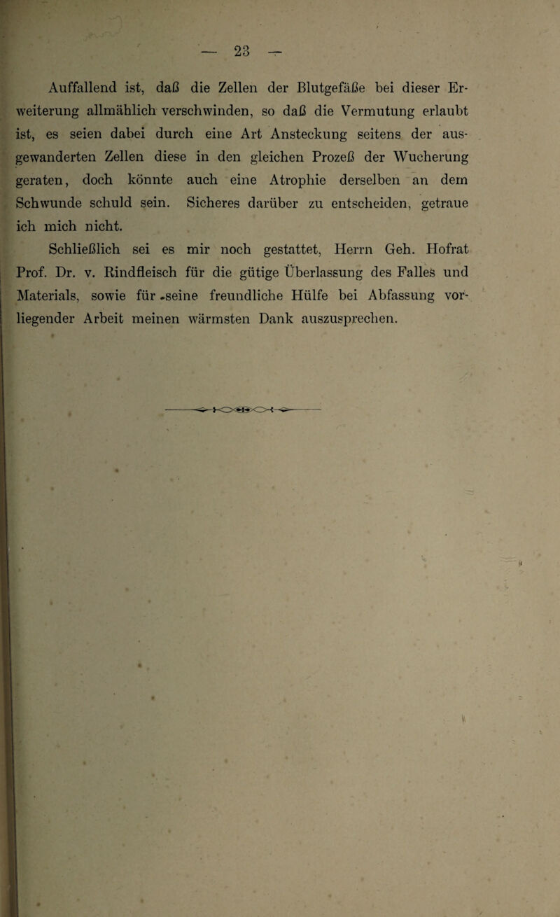Auffallend ist, daß die Zellen der Blutgefäße bei dieser Er¬ weiterung allmählich verschwinden, so daß die Vermutung erlaubt ist, es seien dabei durch eine Art Ansteckung seitens der aus- gewanderten Zellen diese in den gleichen Prozeß der Wucherung geraten, doch könnte auch eine Atrophie derselben an dem Schwunde schuld sein. Sicheres darüber zu entscheiden, getraue ich mich nicht. Schließlich sei es mir noch gestattet, Herrn Geh. Hofrat Prof. Dr. v. Rindfleisch für die gütige Überlassung des Falles und Materials, sowie für .seine freundliche Hülfe bei Abfassung vor¬ liegender Arbeit meinen wärmsten Dank auszusprechen.