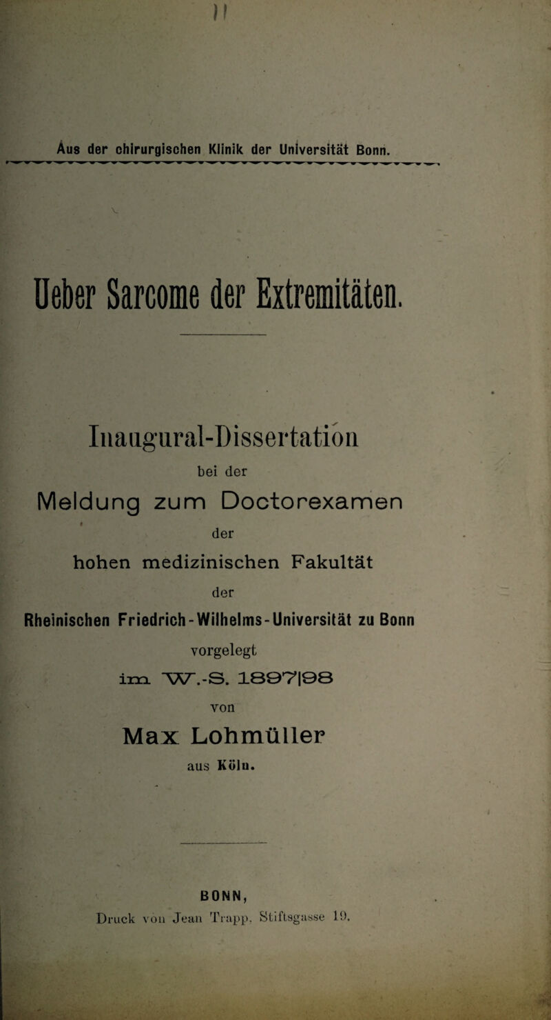 Aus der chirurgischen Klinik der Universität Bonn. 4 mm m <m m mm m m w >m w m* m ■ w m 1 m* 9 mm w m mm-'w ^ ^ ^ w ^ ^ V Ueber Sarcome der Extremitäten. Iiiaugural-Dissertation bei der Meldung zum Doctorexamen I der hohen medizinischen Fakultät der Rheinischen Friedrich - Wilhelms - Universität zu Bonn vorgelegt im WVS. lBÖVIÖÖ von Max Lohmüller aus Köln. BONN, Druck von Jean Trapp. Stiftsgasse 19.