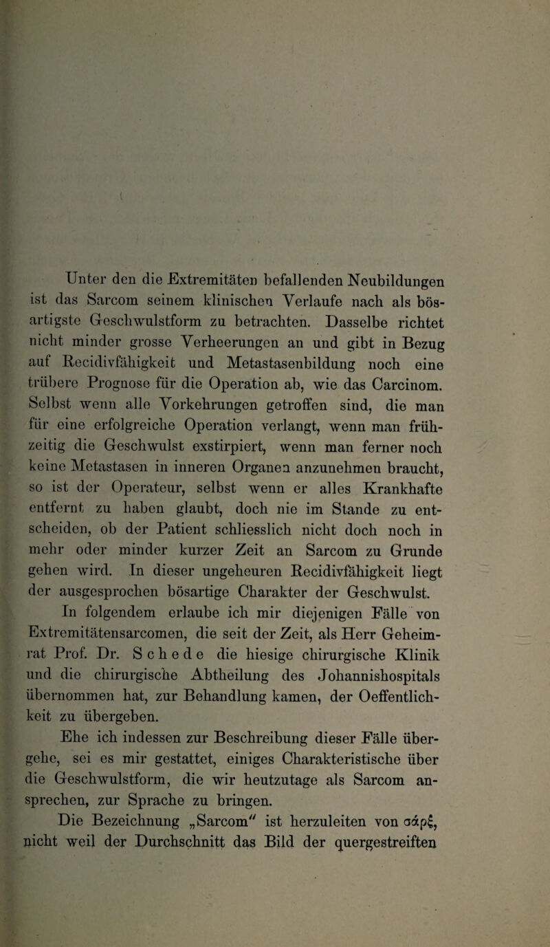 Unter den die Extremitäten befallenden Neubildungen ist das Sarcorn seinem klinischen Verlaufe nach als bös¬ artigste Geschwulstform zu betrachten. Dasselbe richtet nicht minder grosse Verheerungen an und gibt in Bezug auf Recidivfahigkeit und Metastasenbildung noch eine trübere Prognose für die Operation ab, wie das Carcinom. Selbst wenn alle Vorkehrungen getroffen sind, die man für eine erfolgreiche Operation verlangt, wenn man früh¬ zeitig die Geschwulst exstirpiert, wenn man ferner noch keine Metastasen in inneren Organen anzunehmen braucht, so ist der Operateur, selbst wenn er alles Krankhafte entfernt zu haben glaubt, doch nie im Stande zu ent¬ scheiden, ob der Patient schliesslich nicht doch noch in mehr oder minder kurzer Zeit an Sarcorn zu Grunde gehen wird. In dieser ungeheuren Recidivfahigkeit liegt der ausgesprochen bösartige Charakter der Geschwulst. In folgendem erlaube ich mir diejenigen Fälle von Extremitätensarcomen, die seit der Zeit, als Herr Geheim¬ rat Prof. Dr. Schede die hiesige chirurgische Klinik und die chirurgische Abtheilung des Johannishospitals übernommen hat, zur Behandlung kamen, der Oeffentlich- keit zu übergeben. Ehe ich indessen zur Beschreibung dieser Fälle über¬ gehe, sei es mir gestattet, einiges Charakteristische über die Geschwulstform, die wir heutzutage als Sarcorn an¬ sprechen, zur Sprache zu bringen. Die Bezeichnung „Sarcorn ist herzuleiten von aap£, nicht weil der Durchschnitt das Bild der quergestreiften