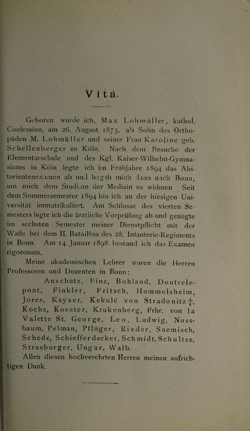 Vita. Geboren wurde ich, Max Loh m tili er, kathoj. Conlession, am 26. August 1873. als Sohn des Ortho¬ päden M. Lohmüller und seiner Krau Karoline geb. Schellenberger zu Köln. Nach dem Besuche der Elementarschule und des Kgl. Kaiser-Wilhelm-Gymna- siums in Köln legte ich im Frühjahre 1894 das Abi¬ turientenexamen ab und begib mich dann nach Bonn, um mich dem Studium der Medizin zu widmen Seit dem Sommersemester 1894 bin ich an der hiesigen Uni¬ versität immatrikuliert. Am Schlüsse des vierten Se¬ mesters legte ich die ärztliche Vorprüfung ab und genügte im sechsten Semester meiner Dienstpflicht mit der Waffe bei dem II. Bataillon des 28. Infanterie-Regiments in Bonn. Am 14. Januar [898 bestand ich das Examen rigorosum. Meine akademischen Lehrer waren die Herren Professoren und Dozenten in Bonn: Anschütz, Binz, Bohland, Doutrele- pont, Finkler, Fritsch, Hümmels heim, Jores, Kays er, Kekule von Stradonitzf, Kochs, Koester, Krukenberg, Frhr. von la Valette St. George, Leo, Ludwig, Nuss¬ baum, Pelman, Pflüger, Rieder, Saemisch, Schede, Schieffer decker, Sch mi dt, Sch u 1 tze, Strasburger, Ungar, Walb. Allen diesen hochverehrten Herren meinen aufrich¬ tigen Dank. TT