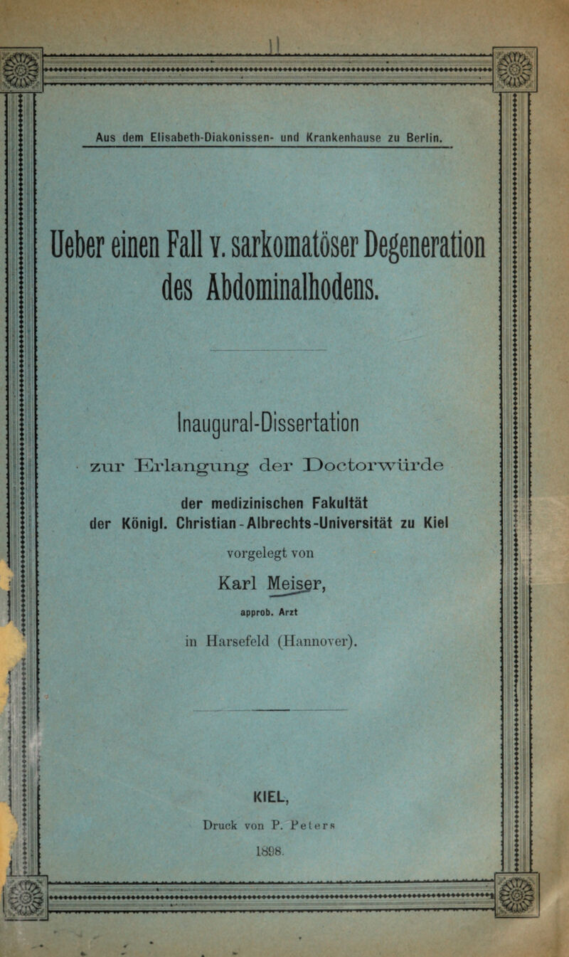 :: ■ ’ ii I i ■ : ) 'M I — Z-.<- ü • • •.  V- . *. V. -1 -.. .!»• • , .IT...T - Aus dem Elisabeth-Diakonissen- und Krankenhause zu Berlin. Ueber einen Fall v. sarkomatöser Degeneration des Abdominalhodens. H<äS Inaugural-Dissertation zur Erlangung der E> octor würde der medizinischen Fakultät der Königl. Christian-Albrechts-Universität zu Kiel * / . vorgelegt von Karl Meisgr, approb. Arzt in Harsefeld (Hannover). KIEL, Druck von P. Peters 1898. : ■ww