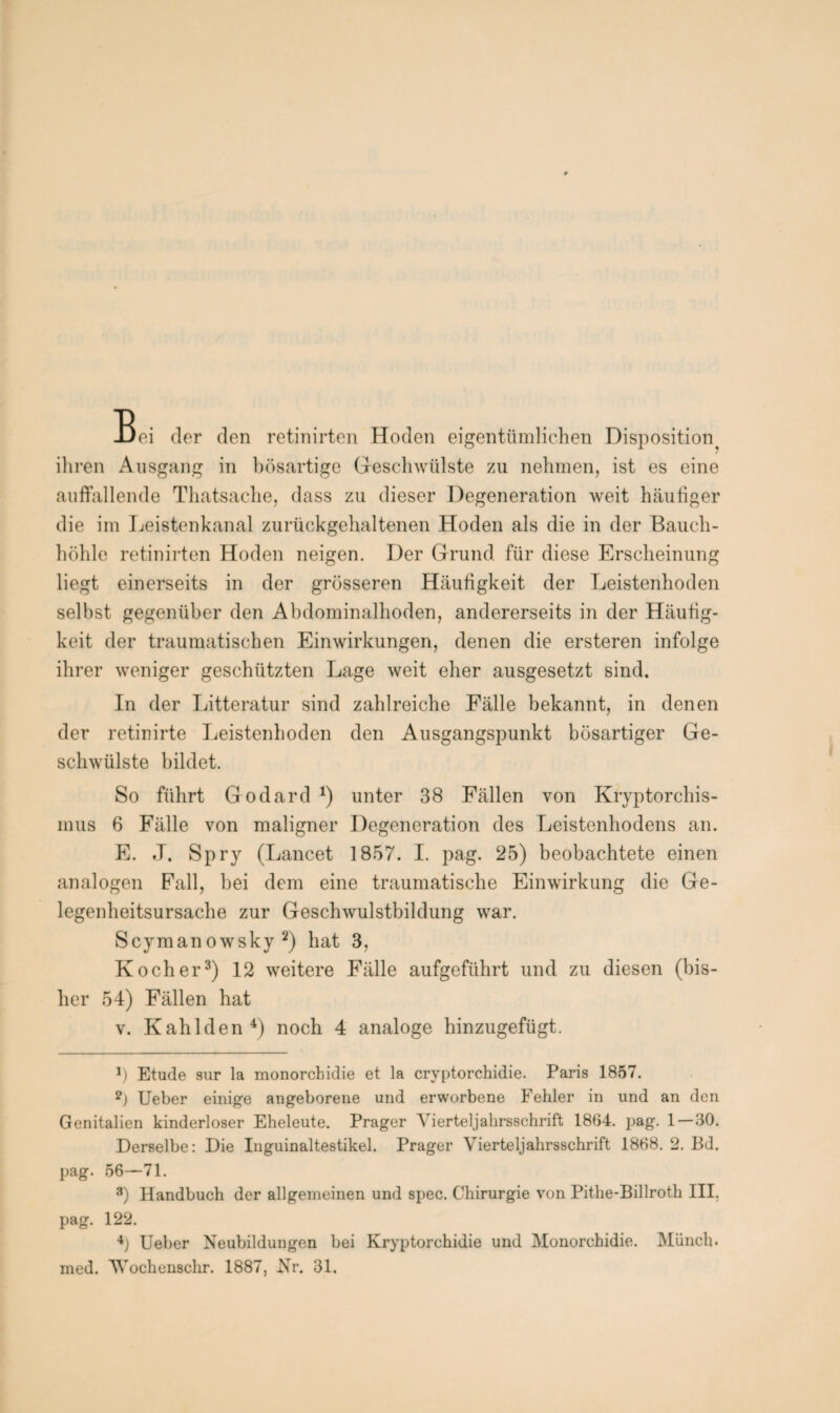 Bei der den retinirten Hoden eigentümlichen Disposition^ ihren Ausgang in bösartige Geschwülste zu nehmen, ist es eine auffallende Thatsache, dass zu dieser Degeneration weit häufiger die im Leistenkanal zurückgehaltenen Hoden als die in der Bauch¬ höhle retinirten Hoden neigen. Der Grund für diese Erscheinung liegt einerseits in der grösseren Häufigkeit der Leistenhoden selbst gegenüber den Abdominalhoden, andererseits in der Häufig¬ keit der traumatischen Einwirkungen, denen die ersteren infolge ihrer weniger geschützten Lage weit eher ausgesetzt sind. In der Litteratur sind zahlreiche Fälle bekannt, in denen der retinirte Leistenboden den Ausgangspunkt bösartiger Ge¬ schwülste bildet. So führt Godard *) unter 38 Fällen von Kryptorchis¬ mus 6 Fälle von maligner Degeneration des Leistenhodens an. E. J. Spry (Lancet 1857. I. pag. 25) beobachtete einen analogen Fall, bei dem eine traumatische Einwirkung die Ge¬ legenheitsursache zur Geschwulstbildung war. Seymanowsky 1 2) hat 3, Kocher3) 12 weitere Fälle aufgeführt und zu diesen (bis¬ her 54) Fällen hat v. Kahlden4) noch 4 analoge hinzugefügt. 1) Etüde sur la monorchidie et la cryptorchidie. Paris 1857. 2) Ueber einige angeborene und erworbene Fehler in und an den Genitalien kinderloser Eheleute. Prager Vierteljahrsschrift 1854. pag. 1—30. Derselbe: Die Inguinaltestikel. Prager Vierteljahrsschrift 1868. 2. Bd. pag. 56—71. 8) Handbuch der allgemeinen und spec. Chirurgie von Pithe-Billroth III, pag. 122. 4) Ueber Neubildungen bei Kryptorchidie und Monorchidie. Münch, med. VTochenschr. 1887, Nr. 31.