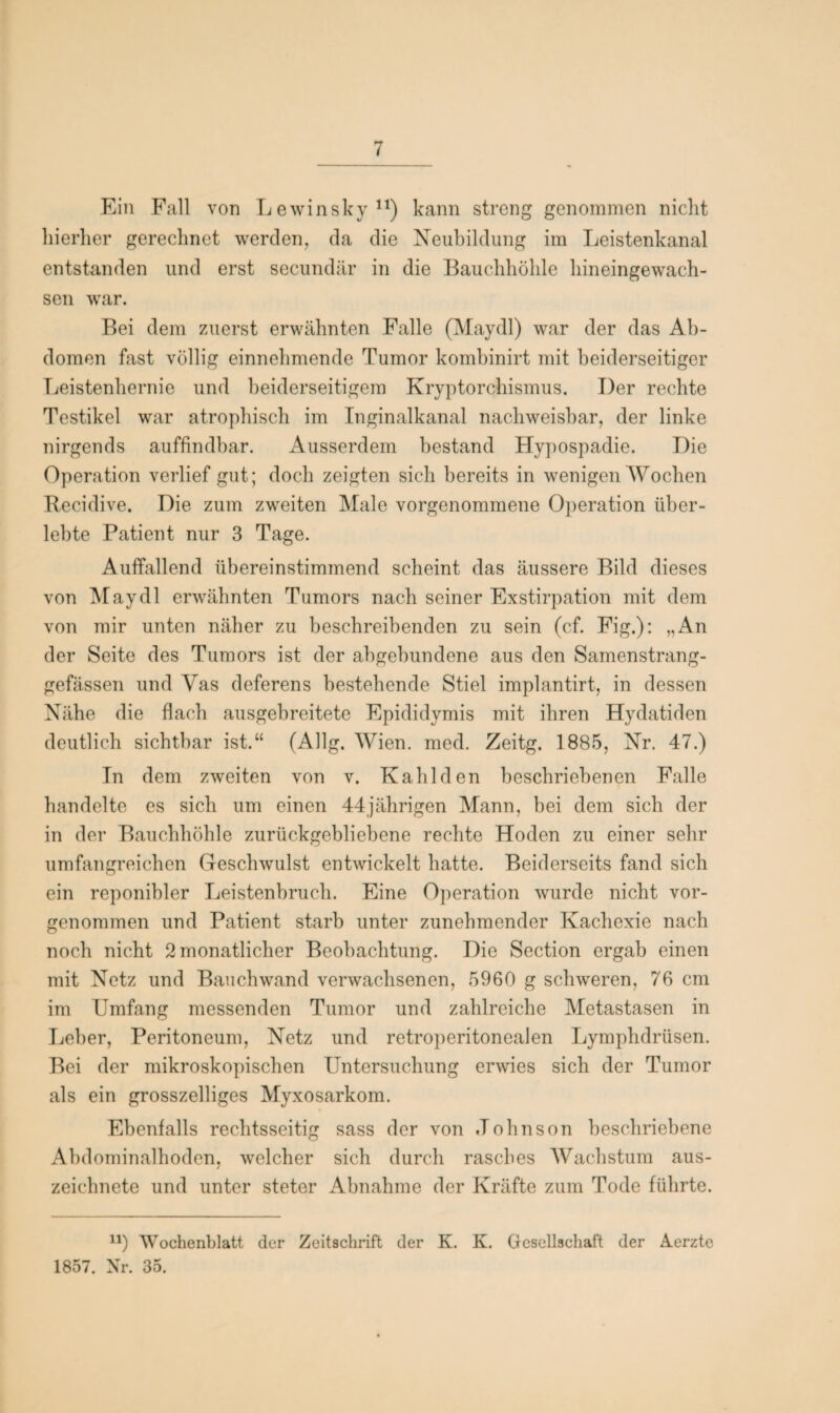 Ein Fall von Lewinsky11) kann streng genommen nicht hierher gerechnet werden, da die Neubildung im Leistenkanal entstanden und erst secundär in die Bauchhöhle hineingewach¬ sen war. Bei dem zuerst erwähnten Falle (Maydl) war der das Ab¬ domen fast völlig einnehmende Tumor kombinirt mit beiderseitiger Leistenhernie und beiderseitigem Kryptorchismus. Der rechte Testikel war atrophisch im Inginalkanal nachweisbar, der linke nirgends auffindbar. Ausserdem bestand Hypospadie. Die Operation verlief gut; doch zeigten sich bereits in wenigen Wochen Becidive. Die zum zweiten Male vorgenommene Operation über¬ lebte Patient nur 3 Tage. Auffallend übereinstimmend scheint das äussere Bild dieses von Maydl erwähnten Tumors nach seiner Exstirpation mit dem von mir unten näher zu beschreibenden zu sein (cf. Fig.): „An der Seite des Tumors ist der abgebundene aus den Samenstrang- gefässen und Vas deferens bestehende Stiel implantirt, in dessen Nähe die flach ausgebreitete Epididymis mit ihren Hydatiden deutlich sichtbar ist.“ (Allg. Wien. med. Zeitg. 1885, Nr. 47.) In dem zweiten von v. Kahl den beschriebenen Falle handelte es sich um einen 44jährigen Mann, bei dem sich der in der Bauchhöhle zurückgebliebene rechte Hoden zu einer sehr umfangreichen Geschwulst entwickelt hatte. Beiderseits fand sich ein reponibler Leistenbruch. Eine Operation wurde nicht vor¬ genommen und Patient starb unter zunehmender Kachexie nach noch nicht 2 monatlicher Beobachtung. Die Section ergab einen mit Netz und Bauch wand verwachsenen, 5960 g schweren, 76 cm im Umfang messenden Tumor und zahlreiche Metastasen in Leber, Peritoneum, Netz und retroperitoneaJen Lymphdrüsen. Bei der mikroskopischen Untersuchung erwies sich der Tumor als ein grosszelliges Myxosarkom. Ebenfalls rechtsseitig sass der von Johnson beschriebene Abdominalhoden, welcher sich durch rasches Wachstum aus¬ zeichnete und unter steter Abnahme der Kräfte zum Tode führte. u) Wochenblatt der Zeitschrift der K. K. Gesellschaft der Aerzte 1857. Nr. 35.