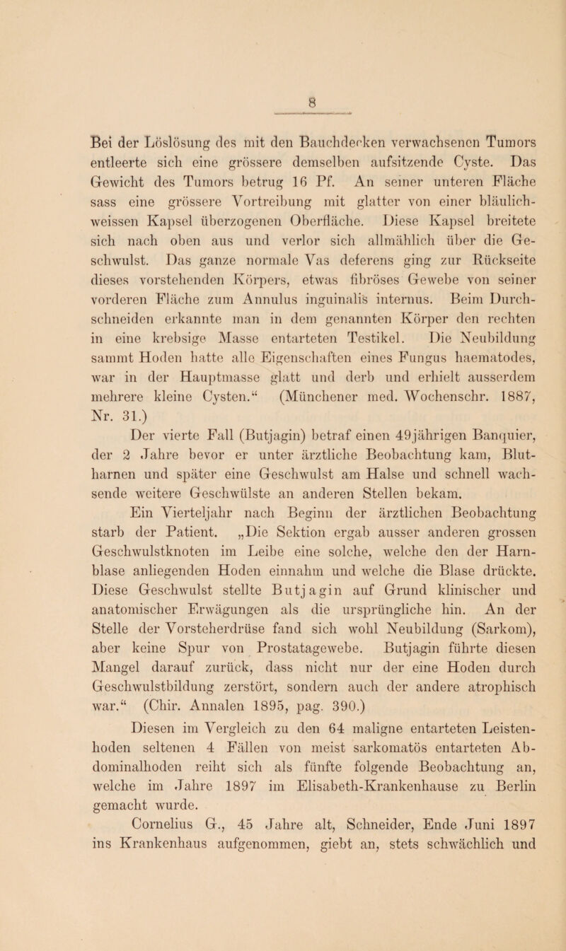 Bei der Löslösung des mit den Bauchdeeken verwachsenen Tumors entleerte sich eine grössere demselben aufsitzende Cyste. Das Gewicht des Tumors betrug 16 Pf. An seiner unteren Fläche sass eine grössere Vortreibung mit glatter von einer bläulich - weissen Kapsel überzogenen Oberfläche. Diese Kapsel breitete sich nach oben aus und verlor sich allmählich über die Ge¬ schwulst. Das ganze normale Vas deferens ging zur Rückseite dieses vorstehenden Körpers, etwas fibröses Gewebe von seiner vorderen Fläche zum Annulus inguinali's internus. Beim Durch¬ schneiden erkannte man in dem genannten Körper den rechten in eine krebsige Masse entarteten Testikel. Die Neubildung sammt Hoden hatte alle Eigenschaften eines Fungus haematodes, Avar in der Hauptmasse glatt und derb und erhielt ausserdem mehrere kleine Cysten.“ (Münchener med. Wochenschr. 1887, Nr. 31.) Der vierte Fall (Butjagin) betraf einen 49jährigen Banquier, der 2 Jahre bevor er unter ärztliche Beobachtung kam, Blut¬ harnen und später eine Geschwulst am Halse und schnell wach¬ sende weitere Geschwülste an anderen Stellen bekam. Ein Vierteljahr nach Beginn der ärztlichen Beobachtung starb der Patient. „Die Sektion ergab ausser anderen grossen Geschwulstknoten im Leibe eine solche, welche den der Harn¬ blase anliegenden Hoden einnahm und welche die Blase drückte. Diese Geschwulst stellte Butjagin auf Grund klinischer und anatomischer Erwägungen als die ursprüngliche hin. An der Stelle der Vorsteherdrüse fand sich wohl Neubildung (Sarkom), aber keine Spur von Prostatagewebe. Butjagin führte diesen Mangel darauf zurück, dass nicht nur der eine Hoden durch Geschwulstbildung zerstört, sondern auch der andere atrophisch war.“ (Chir. Annalen 1895, pag. 390.) Diesen im Vergleich zu den 64 maligne entarteten Leisten¬ hoden seltenen 4 Fällen von meist sarkomatös entarteten Ab¬ dominalhoden reiht sich als fünfte folgende Beobachtung an, welche im Jahre 1897 im Elisabeth-Krankenhause zu Berlin gemacht wurde. Cornelius G., 45 Jahre alt, Schneider, Ende Juni 1897 ins Krankenhaus aufgenommen, giebt an, stets schwächlich und