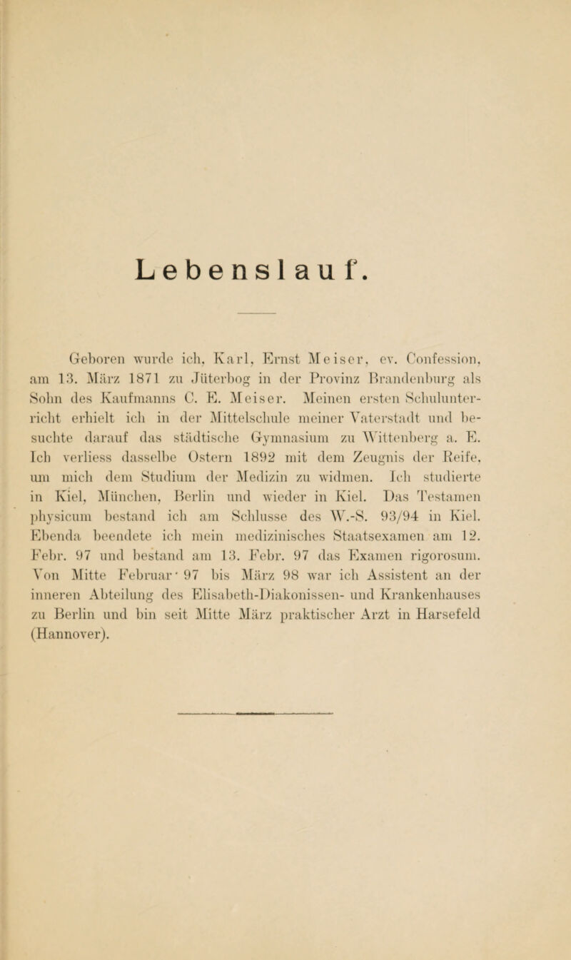 Lebenslauf. Geboren wurde ich, Karl, Ernst Meiser, ev. Confession, am 13. März 1871 zu Jüterbog in der Provinz Brandenburg als Sohn des Kaufmanns C. E. Meis er. Meinen ersten Schulunter¬ richt erhielt ich in der Mittelschule meiner Vaterstadt und be¬ suchte darauf das städtische Gymnasium zu Wittenberg a. E. Ich verliess dasselbe Ostern 1892 mit dem Zeugnis der Reife, um mich dem Studium der Medizin zu widmen. Ich studierte in Kiel, München, Berlin und wieder in Kiel. Das Testamen physicum bestand ich am Schlüsse des W.-S. 93/94 in Kiel. Ebenda beendete ich mein medizinisches Staatsexamen am 12. Febr. 97 und bestand am 13. Febr. 97 das Examen rigorosum. Von Mitte Februar'97 bis März 98 war ich Assistent an der inneren Abteilung des Elisabeth-Diakonissen- und Krankenhauses zu Berlin und bin seit Mitte März praktischer Arzt in Harsefeld (Hannover).