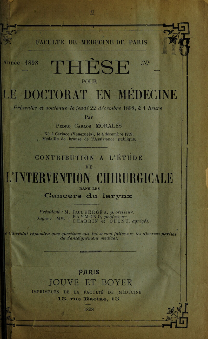 Ka » IgTs’ FACULTÉ DE MEDECINE DE PARIS Année 1898 THÈSE POUR LE DOCTORAT EN MÉDECINE Présentée et soutenue le jeudi 22 décembre 1898, à 1 heure Par Pedro Carlos MORALÈS Né à Cariaco (Venezuela), le 4 décembre 1859, . Médaille de bronze de l’Assistance publique. ' • , - -H CONTRIBUTION A L’ETUDE L’INTERVENTION CHIRURGICALE DANS LES Cancers du larynx Président : M. Paul BERGER, professeur. Tunes • MM » RA Y M O N I), professeur, juges, mm. , GHARRIN et q UENU, agrégés. \e Candidat répondra aux questions qui lui seront faites sur les diverses parties de Venseignement médical. PARIS JOUVE ET BOYER imprimeurs de la faculté de médecine - • ' * 1 o, rue Racine, 15