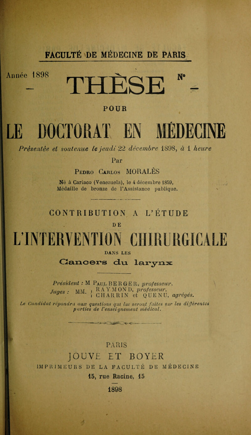 Année 1898 THÈSE POUR Présentée et soutenue le jeudi 22 décembre 1898, à 1 heure Par Pedro Carlos MORALÈS Né à Cariaco (Venezuela), le 4 décembre 1859, Médaille de bronze de l’Assistance publique. ' CONTRIBUTION A L’ÉTUDE D E DANS LES Cancers du larynx Président : M Paul BERGER, 'professeur. , RAYMOND, professeur. i GHARRIN et Q DE NU, agrégés. Le Candidat répondra aux questions qui lui seront faites sur les différentes parties de l’enseignement médical. PARIS JOUVE ET BOYER IMPRIMEURS DE LA FACULTÉ DE MÉDECINE 15, rue Racine, 15 1898