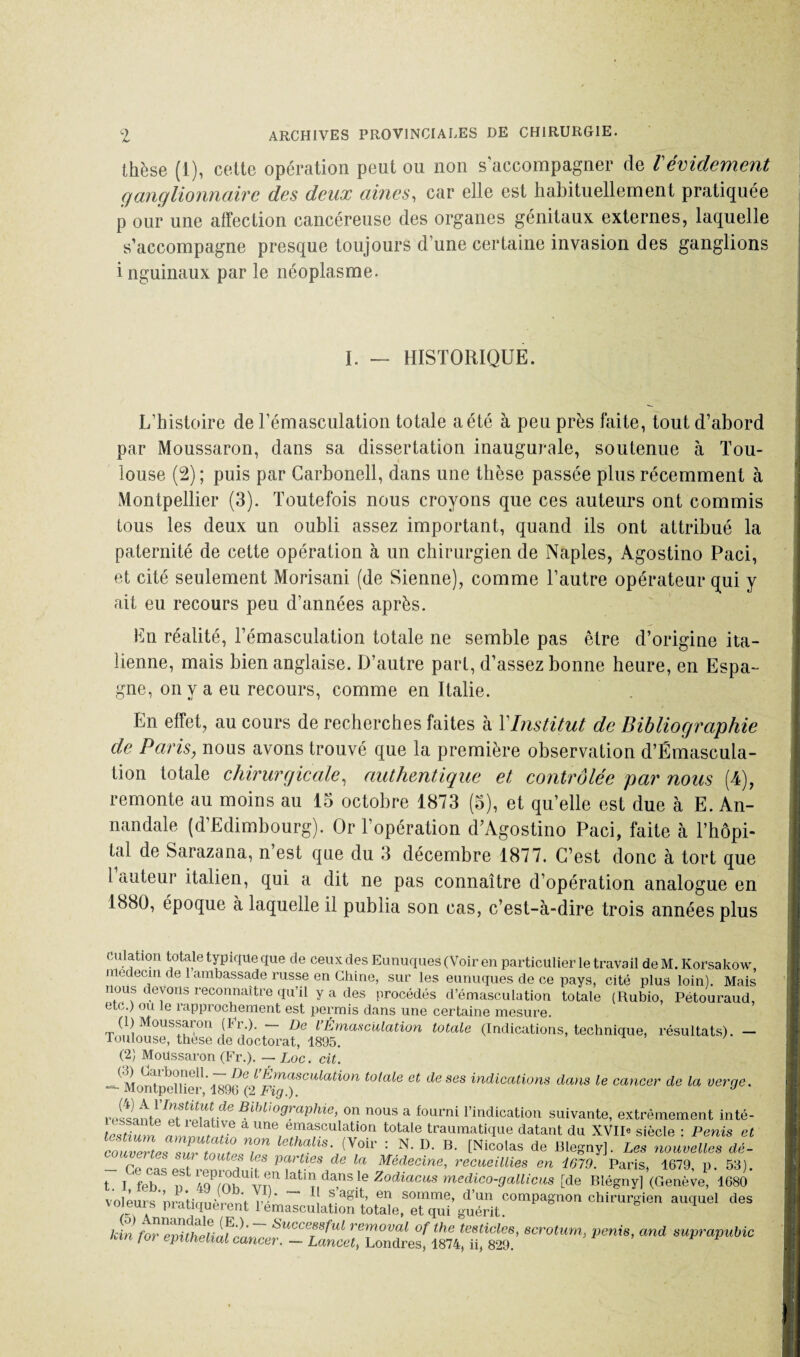 thèse (1), cette opération peut ou non s’accompagner de Vévidement ganglionnaire des deux aines, car elle est habituellement pratiquée p our une affection cancéreuse des organes génitaux externes, laquelle s’accompagne presque toujours d’une certaine invasion des ganglions i nguinaux par le néoplasme. I. - HISTORIQUE. L’histoire de l’émasculation totale a été à peu près faite, tout d’abord par Moussaron, dans sa dissertation inaugurale, soutenue à Tou¬ louse (2) ; puis par Carbonell, dans une thèse passée plus récemment à Montpellier (3). Toutefois nous croyons que ces auteurs ont commis tous les deux un oubli assez important, quand ils ont attribué la paternité de cette opération à un chirurgien de Naples, Agostino Paci, et cité seulement Morisani (de Sienne), comme l’autre opérateur qui y ait eu recours peu d’années après. En réalité, l’émasculation totale ne semble pas être d’origine ita¬ lienne, mais bien anglaise. D’autre pari, d’assez bonne heure, en Espa¬ gne, on va eu recours, comme en Italie. En effet, au cours de recherches faites à Y Institut de Bibliographie de Paris, nous avons trouvé que la première observation d’Émascula- tion totale chirurgicale, authentique et contrôlée par nous (4), remonte au moins au 15 octobre 1873 (5), et qu’elle est due à E. An- nandale (d’Edimbourg). Or l’opération d’Agostino Paci, faite à l’hôpi¬ tal de Sarazana, n’est que du 3 décembre 1877. C’est donc à tort que 1 auteur italien, qui a dit ne pas connaître d’opération analogue en 1880, époque à laquelle il publia son cas, c’est-à-dire trois années plus Culation totale typique que de ceux des Eunuques (Voir en particulier le travail deM.Korsakôw, niedecm de 1 ambassade russe en Chine, sur les eunuques de ce pays, cité plus loin). Mais nous devons reconnaître qu’il y a des procédés d’émasculation totale (Rubio, Pétouraud, etc.) ou le rapprochement est permis dans une certaine mesure. (1) oussaron (ti.). De lÉmasculation totale (Indications, technique, résultats). — Toulouse, these de doctorat, 1895. ' (2) Moussaron (Fr.). — Loc. cit. ^Montpelher ^96>(2^.Fi^)tSCM^a^OW d& ses indi™tions dans le cancer de la verge. rpltlml^ ■ i'' ^d,,,°XaPbie, on nous a fourni l’indication suivante, extrêmement inté- lesTum a Une, e“a;sculatrion totale traumatique datant du XVII* siècle : Perds et couvâtes sur fnt T ****”■ (Voir : N’ B’ CNicotas Blegny]. Les nouvelles dé- - Ce cas est renrom,? P^!es,de la Médecine, recueillies en 1679. Paris, 4679, p. 53). t. I feb n J/nî tr lat|n dans le Zodiacus medico-gallicus [de Blégny] (Genève, 1680 voleurs nraHmiprpnV r - * «agit, en somme, d’un compagnon chirurgien auquel des voieuis pratiquèrent 1 émasculation totale, et qui guérit. Un foTevUhlumon7 SuccCT88fld removal of the testiclee, scrotum, pénis, and suprapubic cm foi épithélial cancer. — Lancet, Londres, 1874, ii, 829.