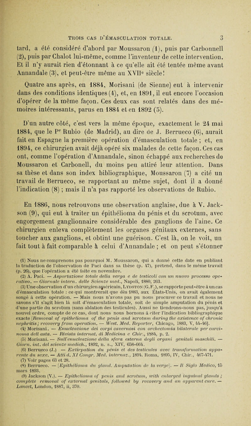 tard, a été considéré d’abord par Moussaron fl), puis par Carbonnell (2), puis par Ghalot lui-même, comme rinventeur de cette intervention. Et il n’y aurait rien d’étonnant à ce qu’elle ait été tentée même avant Annandale (3), et peut-être même au XVIIe siècle! Quatre ans après, en 1884, Morisani (de Sienne) eut à intervenir dans des conditions identiques (4), et, en 1891, il eut encore l’occasion d’opérer de la même façon. Ces deux cas sont relatés dans des mé¬ moires intéressants, parus en 1884 et en 1892 (3). D’un autre côté, c’est vers la même époque, exactement le 24 mai 1884, que le Pr Rubio (de Madrid), au dire de J. Berrueco (6), aurait fait en Espagne la première opération d’émasculation totale ; et, en 1894, ce chirurgien avait déjà opéré six malades de cette façon. Ces cas ont, comme l’opération d’Annandale, sinon échappé aux recherches de Moussaron et Carbonell, du moins peu attiré leur attention. Dans sa thèse et dans son index bibliographique, Moussaron (7) a cité un travail de Berrueco, se rapportant au même sujet, dont il a donné l’indication (8) ; mais il n’a pas rapporté les observations de Rubio. En 1886, nous retrouvons une observation anglaise, due à V. Jack¬ son (9), qui eut à traiter un épithélioma du pénis et du scrotum, avec engorgement ganglionnaire considérable des ganglions de l’aine. Ce chirurgien enleva complètement les organes génitaux externes, sans toucher aux ganglions, et obtint une guérison. C’est là, on le voit, un fait tout à fait comparable à celui d’Annandale ; et on peut s’étonner (1) Nous ne comprenons pas pourquoi M. Moussaron, qui a donné cette date en publiant la traduction de l’observation de Paci dans sa thèse (p. 47), prétend, dans le même travail (p. 26), que l’opération a été faite en novembre. (2) A. Paci. — Asportazione totale délia verga e de testicoli con un nuovo processo ope- rativo. — Giornale intern. delle Scienze med., Napoli, 1880, 263. (3) Une observation d’un chirurgien américain, Lydston (G. F.), se rapporte peut-être à un cas d’émasculation totale : ce qui montrerait que dès 1883, aux États-Unis, on avait également songé à cette opération. — Mais nous n’avons pas pu nous procurer ce travail et nous ne savons s’il s’agit bien là soit d*émasculation totale, soit de simple amputation du pénis et d’une partie du scrotum (sans ablation des testicules). Aussi ne tiendi’ons-nous pas, jusqu’à nouvel ordre, compte de ce cas, dont nous nous bornons à citer l’indication bibliographique exacte [Removal of épithélioma of the pénis and scrotum during the existence of chronic nephritis ; recovery from operation. — West. Med. Reporter, Chicago, 1883, V, 44-46]. (4) Morisani. — Enucleazione dei corpi cavernosi con orchectomia bilaterale per carci- noma dell asta. — Rivista internat, di Medicina e Chir., 1884, p. 2. (5) Morisani. — Sull'enucleazione délia sfera esterna degli organi genitali maschili. — Giorn. int. del scienze medich., 1892, n. s., XIV, 658-664. (6) Berrueco (J.) — Extirpation du pénis et des testicules avec transformation appa~ rente du sexe. — Attid. XI Congr. Med. internaz., 1894. Roma, 1895, IV, Chir., 467-471. (7) Voir pages 63 et 28. (8) Berrueco. — [Epithélioma du gland. Amputation de la verge). — Il Siglo Medico, 16 mars 1893. (9) Jackson (V.). — Epithélioma of pénis and scrotum, with enlarged inguinal glands ; complété removal of external genitals, folloived by recovery and an apparent cure.— Lancet, London, 1887, ii, 370.