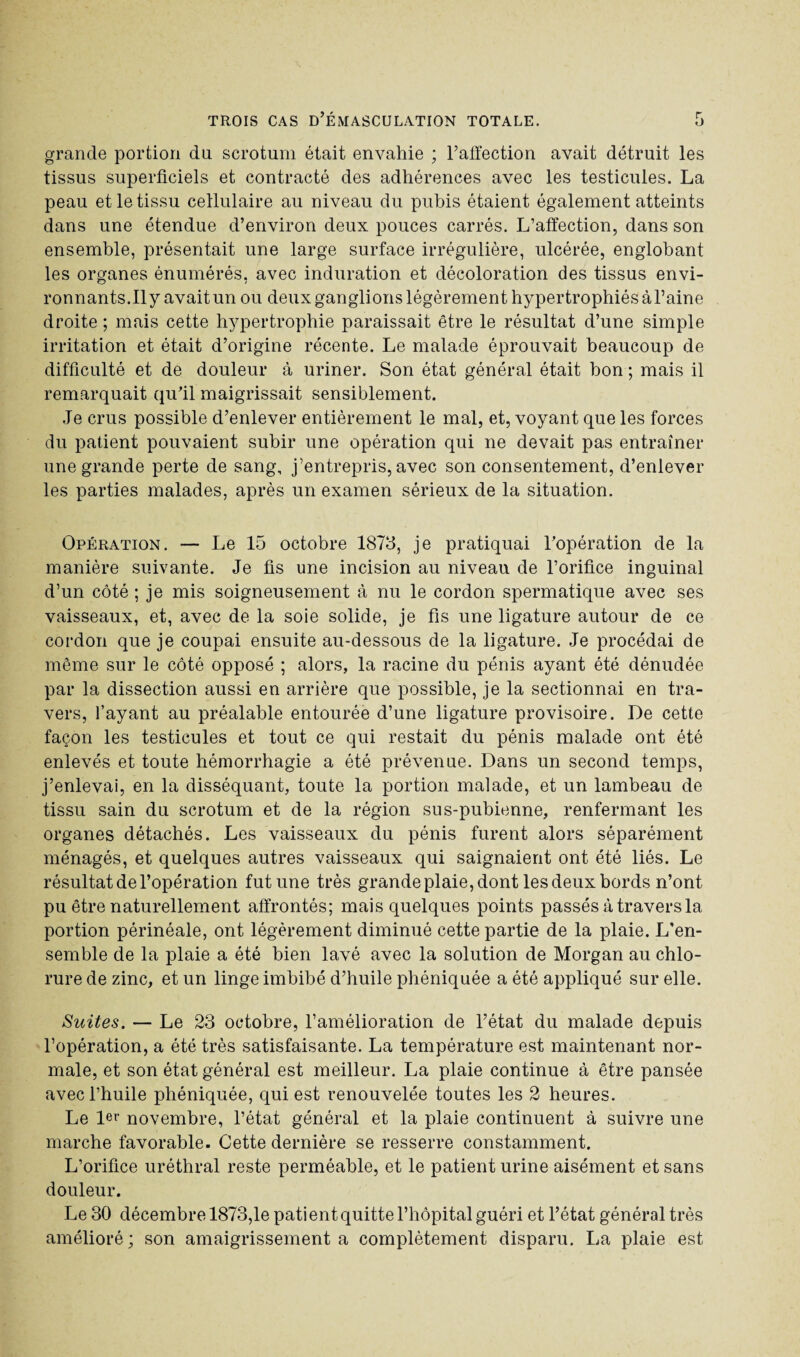 grande portion du scrotum était envahie ; l’affection avait détruit les tissus superficiels et contracté des adhérences avec les testicules. La peau et le tissu cellulaire au niveau du pubis étaient également atteints dans une étendue d’environ deux pouces carrés. L’affection, dans son ensemble, présentait une large surface irrégulière, ulcérée, englobant les organes énumérés, avec induration et décoloration des tissus envi¬ ronnants. Ily avaitun ou deux ganglions légèrement hypertrophiés àl’aine droite ; mais cette hypertrophie paraissait être le résultat d’une simple irritation et était d’origine récente. Le malade éprouvait beaucoup de difficulté et de douleur à uriner. Son état général était bon ; mais il remarquait qu’il maigrissait sensiblement. Je crus possible d’enlever entièrement le mal, et, voyant que les forces du patient pouvaient subir une opération qui ne devait pas entraîner une grande perte de sang, j’entrepris, avec son consentement, d’enlever les parties malades, après un examen sérieux de la situation. Opération. — Le 15 octobre 1875, je pratiquai l’opération de la manière suivante. Je fis une incision au niveau de l’orifice inguinal d’un côté ; je mis soigneusement à nu le cordon spermatique avec ses vaisseaux, et, avec de la soie solide, je fis une ligature autour de ce cordon que je coupai ensuite au-dessous de la ligature. Je procédai de même sur le côté opposé ; alors, la racine du pénis ayant été dénudée par la dissection aussi en arrière que possible, je la sectionnai en tra¬ vers, l’ayant au préalable entourée d’une ligature provisoire. De cette façon les testicules et tout ce qui restait du pénis malade ont été enlevés et toute hémorrhagie a été prévenue. Dans un second temps, j’enlevai, en la disséquant, toute la portion malade, et un lambeau de tissu sain du scrotum et de la région sus-pubienne, renfermant les organes détachés. Les vaisseaux du pénis furent alors séparément ménagés, et quelques autres vaisseaux qui saignaient ont été liés. Le résultat de l’opération fut une très grande plaie, dont les deux bords n’ont pu être naturellement affrontés; mais quelques points passés à travers la portion périnéale, ont légèrement diminué cette partie de la plaie. L'en¬ semble de la plaie a été bien lavé avec la solution de Morgan au chlo¬ rure de zinc, et un linge imbibé d’huile phéniquée a été appliqué sur elle. Suites. — Le 23 octobre, l’amélioration de l’état du malade depuis l’opération, a été très satisfaisante. La température est maintenant nor¬ male, et son état général est meilleur. La plaie continue à être pansée avec l’huile phéniquée, qui est renouvelée toutes les 2 heures. Le 1er novembre, l’état général et la plaie continuent à suivre une marche favorable. Cette dernière se resserre constamment. L’orifice uréthral reste perméable, et le patient urine aisément et sans douleur. Le 30 décembre 1873,1e patient quitte l’hôpital guéri et l’état général très amélioré; son amaigrissement a complètement disparu. La plaie est