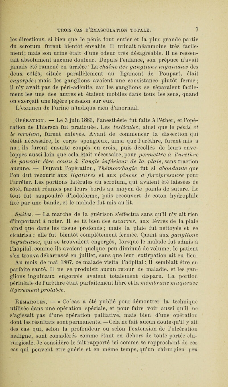 les directions, si bien que le pénis tout entier et la plus grande partie du scrotum furent bientôt envahis. Il urinait néanmoins très facile¬ ment; mais son urine était d’une odeur très désagréable. Il ne ressen¬ tait absolument aucune douleur. Depuis l’enfance, son prépuce n’avait jamais été ramené en arrière: La chaîne des ganglions inguinaux des deux côtés, située parallèlement au ligament de Poupart, était engorgée ; mais les ganglions avaient une consistance plutôt ferme; il n’y avait pas de péri-adénite, car les ganglions se séparaient facile¬ ment les uns des autres et étaient mobiles dans tous les sens, quand on exerçait une légère pression sur eux. L’examen de l’urine n’indiqua rien d’anormal. Opération. — Le 3 juin 1886, l’anesthésie fut faite à l’éther, et l’opé¬ ration de Thiersch fut pratiquée. Les testicules, ainsi que le pénis et le scrotum, furent enlevés. Avant de commencer la dissection qui était nécessaire, le corps spongieux, ainsi que l’urèthre, furent mis à nu ; ils furent ensuite coupés en croix, puis décollés de leurs enve¬ loppes aussi loin que cela était nécessaire, pour permettre à Vurèthre de pouvoir être cousu à Vangle inférieur de la plaie, sans traction aucune. — Durant l’opération, Yhémorrhagie fut si abondante que l’on dut recourir aux ligatures et aux pinces à forcipressure pour l’arrêter. Les portions latérales du scrotum, qui avaient été laissées de côté, furent réunies par leurs bords au moyen de points de suture. Le tout fut saupoudré d’iodoforme, puis recouvert de coton hydrophile fixé par une bande, et le malade fut mis au lit. Suites. — La marche de la guérison s’effectua sans qu’il n’y ait rien d’important à noter. Il se fit bien des escarres, aux lèvres de la plaie ainsi que dans les tissus profonds ; mais la plaie fut nettoyée et se cicatrisa ; elle fut bientôt complètement fermée. Quant aux ganglions inguinaux, qui se trouvaient engorgés, lorsque le malade fut admis à l’hôpital, comme ils avaient quelque peu diminué de volume, le patient s’en trouva débarrassé en juillet, sans que leur extirpation ait eu lieu. Au mois de mai 1887, ce malade visita l’hôpital ; il semblait être en parfaite santé. Il ne se produisit aucun retour de maladie, et les gan¬ glions inguinaux engorgés avaient totalement disparu. La portion périnéale de l’urèthre était parfaitement libre et la membrane muqueuse légèrement prolabée. Remarques. — « Ce'cas a été publié pour démontrer la technique utilisée dans une opération spéciale, et pour faire voir aussi qu’il ne s’agissait pas d’une opération palliative, mais bien d’une opération dont les résultats sont permanents. — Cela ne fait aucun doute qu’il y ait des cas qui, selon la profondeur ou selon l’extension de l’ulcération maligne, sont considérés comme étant en dehors de toute portée chi¬ rurgicale. Je considère le fait rapporté ici comme se rapprochant de ces cas qui peuvent être guéris et en même temps, qu’un chirurgien peu