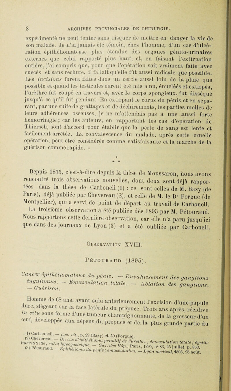 expérimenté ne peut tenter sans risquer de mettre en danger la vie de son malade. Je n’ai jamais été témoin, chez l’homme, d’un cas d’ulcé¬ ration épithéliomateuse plus étendue des organes génito-urinaires externes que celui rapporté plus haut, et, en faisant l’extirpation entière, j’ai compris que, pour que l’opération soit vraiment faite avec succès et sans rechute, il fallait qu’elle fût aussi radicale que possible. Les incisions furent faites dans un cercle aussi loin de la plaie que possible et quand les testicules eurent été mis à nu, énucléés et extirpés, l’urèthre fut coupé en travers et. avec le corps spongieux, fut disséqué jusqu’à ce qu’il fût pendant. En extirpant le corps du pénis et en sépa¬ rant, par une suite de grattages et de déchirements, les parties molles de leurs adhérences osseuses, je ne m’attendais pas à une -aussi forte hémorrhagie ; car les auteurs, en rapportant les cas d’opération de Thiersch, sont d’accord pour établir que la perte de sang est lente et facilement arrêtée. La convalescence du malade, après cette cruelle opération, peut être considérée comme satisfaisante et la marche de la guérison comme rapide. » * * Depuis 1875, c est-a-dire depuis la thèse de Moussaron, nous avons rencontré trois observations nouvelles, dont deux sont déjà rappor¬ tées dans la thèse de Carbonell (1) : ce sont celles de M. Bazy (de Pans), déjà publiée par Chevereau (2), et celle de M. le Dl Forgue (de Montpellier), qui a servi de point de départ au travail de Carbonell. La troisième observation a été publiée dès 1895 par M. Pétouraud. Nous rapportons cette dernière observation, car elle n’a paru jusqu’ici que dans des journaux de Lyon (3) et a été oubliée par Carbonell. Observation XVIII. Pétouraud (1895). Cancer êpithéliomateux du pénis. — Envahissement des ganglions inguinaux. Emasculation totale. — Ablation des ganglions Homme de 68 ans, ayant subi antérieurement l’excision d’une papule dure, siégeant sur la face latérale du prépuce. Trois ans après, récidive  p1 fious frnnie d une tumeur champignonnante, de la grosseur d’un œU ’ devel°PPee aux dépens du prépuce et de la plus grande partie du ») Carbonnell. - Loc. cil., p. 29 (Bazy) et 40 (Forgue). >’ O**» (3) Pétouraud — iïnitiT ^ T - ^a ^GS ^0P-, Paris, 1895, n° 86, 25 juillet, p. 853. a Uhchoma du pénis; émasculation. — Lyon médical, 4895, 25 août.