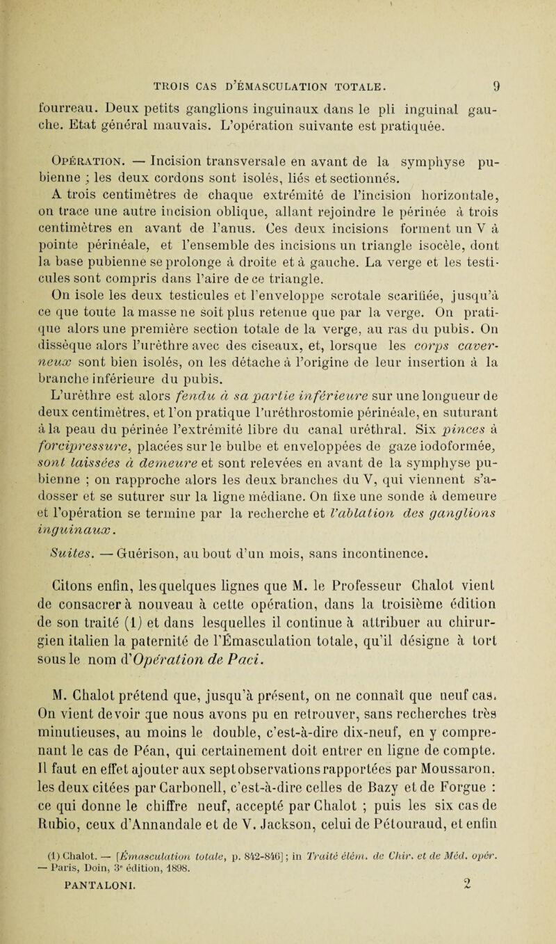 fourreau. Deux petits ganglions inguinaux dans le pli inguinal gau¬ che. Etat général mauvais. L’opération suivante est pratiquée. Opération. — Incision transversale en avant de la symphyse pu¬ bienne ; les deux cordons sont isolés, liés et sectionnés. A trois centimètres de chaque extrémité de l’incision horizontale, on trace une autre incision oblique, allant rejoindre le périnée à trois centimètres en avant de l’anus. Ces deux incisions forment un Y à pointe périnéale, et l’ensemble des incisions un triangle isocèle, dont la base pubienne se prolonge à droite et à gauche. La verge et les testi¬ cules sont compris dans l’aire de ce triangle. On isole les deux testicules et l’enveloppe scrotale scarifiée, jusqu’à ce que toute la masse ne soit plus retenue que par la verge. On prati¬ que alors une première section totale de la verge, au ras du pubis. On dissèque alors l’urèthre avec des ciseaux, et, lorsque les corps caver¬ neux sont bien isolés, on les détache à l’origine de leur insertion à la branche inférieure du pubis. L’urèthre est alors fendu à sa partie inférieure sur une longueur de deux centimètres, et l’on pratique l’uréthrostomie périnéale, en suturant à la peau du périnée l’extrémité libre du canal uréthral. Six pinces à forcipressure, placées sur le bulbe et enveloppées de gaze iodoformée, sont laissées à demeure et sont relevées en avant de la symphyse pu¬ bienne ; on rapproche alors les deux branches du Y, qui viennent s’a¬ dosser et se suturer sur la ligne médiane. On fixe une sonde à demeure et l’opération se termine par la recherche et Vablation des ganglions inguinaux. Suites. —Guérison, au bout d’un mois, sans incontinence. Citons enfin, les quelques lignes que M. le Professeur Chalot vient de consacrer à nouveau à cette opération, dans la troisième édition de son traité (1) et dans lesquelles il continue à attribuer au chirur¬ gien italien la paternité de l’Émasculation totale, qu’il désigne à tort sous le nom d''Opération de Paci. M. Chalot prétend que, jusqu’à présent, on ne connaît que neuf cas. On vient devoir que nous avons pu en retrouver, sans recherches très minutieuses, au moins le double, c’est-à-dire dix-neuf, en y compre¬ nant le cas de Péan, qui certainement doit entrer en ligne de compte. Il faut en effet ajouter aux sept observations rapportées par Moussaron. les deux citées par Carbonell, c’est-à-dire celles de Bazy et de Forgue : ce qui donne le chiffre neuf, accepté par Chalot ; puis les six cas de Rubio, ceux d’Annandale et de Y. Jackson, celui de Pétouraud, et enfin (1) Chalot. — [Émasculation totale, p. 842-84G] ; in Traité élém. de Chir. et de Méd. opér. — Paris, Doin, 3e édition, 1898. PANTALONI. 2