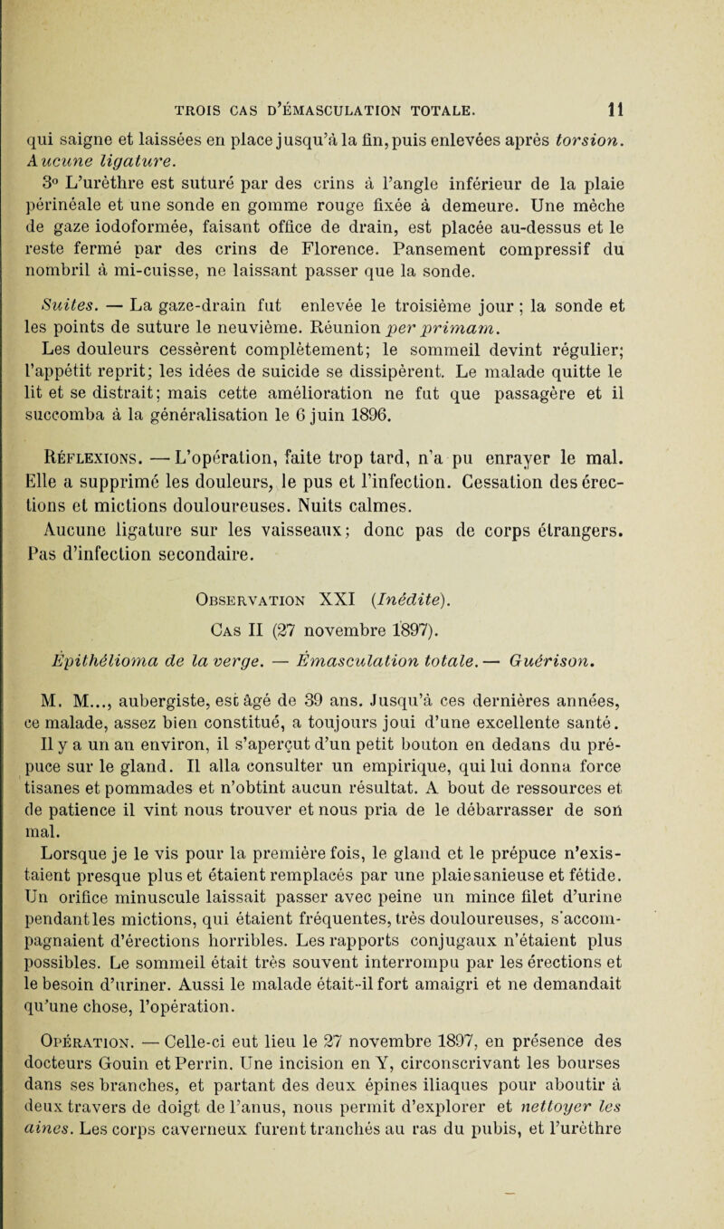 qui saigne et laissées en place jusqu’à la fin, puis enlevées après torsion. Aucune ligature. 3° L’urèthre est suturé par des crins à l’angle inférieur de la plaie périnéale et une sonde en gomme rouge fixée à demeure. Une mèche de gaze iodoformée, faisant office de drain, est placée au-dessus et le reste fermé par des crins de Florence. Pansement compressif du nombril à mi-cuisse, ne laissant passer que la sonde. Suites. — La gaze-drain fut enlevée le troisième jour ; la sonde et les points de suture le neuvième. Réunion per primam. Les douleurs cessèrent complètement; le sommeil devint régulier; l’appétit reprit; les idées de suicide se dissipèrent. Le malade quitte le lit et se distrait ; mais cette amélioration ne fut que passagère et il succomba à la généralisation le 6 juin 1896. Réflexions. — L’opération, faite trop tard, n’a pu enrayer le mal. Elle a supprimé les douleurs, le pus et l’infection. Cessation des érec¬ tions et mictions douloureuses. Nuits calmes. Aucune ligature sur les vaisseaux; donc pas de corps étrangers. Pas d’infection secondaire. Observation XXI {Inédite). Cas II (27 novembre 1897). Èpithêlioma de la verge. — Émasculation totale. — Guérison. M. M..., aubergiste, esc âgé de 39 ans. Jusqu’à ces dernières années, ce malade, assez bien constitué, a toujours joui d’une excellente santé. Il y a un an environ, il s’aperçut d’un petit bouton en dedans du pré¬ puce sur le gland. Il alla consulter un empirique, qui lui donna force tisanes et pommades et n’obtint aucun résultat. A bout de ressources et de patience il vint nous trouver et nous pria de le débarrasser de son mal. Lorsque je le vis pour la première fois, le gland et le prépuce n’exis¬ taient presque plus et étaient remplacés par une plaiesanieuse et fétide. Un orifice minuscule laissait passer avec peine un mince filet d’urine pendant les mictions, qui étaient fréquentes, très douloureuses, s’accom¬ pagnaient d’érections horribles. Les rapports conjugaux n’étaient plus possibles. Le sommeil était très souvent interrompu par les érections et le besoin d’uriner. Aussi le malade était-il fort amaigri et ne demandait qu’une chose, l’opération. Opération. — Celle-ci eut lieu le 27 novembre 1897, en présence des docteurs Gouin et Perrin. Une incision en Y, circonscrivant les bourses dans ses branches, et partant des deux épines iliaques pour aboutir à deux travers de doigt de l’anus, nous permit d’explorer et nettoyer les aines. Les corps caverneux furent tranchés au ras du pubis, et l’urèthre