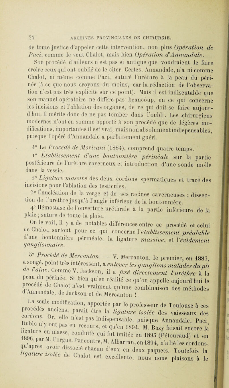 de toute justice d’appeler cette intervention, non plus Opération de Paci, comme le veut Ghalot, mais bien Opération d'Annandale. Son procédé d’ailleurs n’est pas si antique que voudraient le faire croire ceux qui ont oublié de le citer. Certes, Annandale, n’a ni comme Ghalot, ni môme comme Paci, suturé l’urèthre à la peau du péri¬ née (à ce que nous croyons du moins, car la rédaction de l’observa¬ tion n’est pas très explicite sur ce point). Mais il est indiscutable que son manuel opératoire ne diffère pas beaucoup, en ce qui concerne les incisions et l’ablation des organes, de ce qui doit se faire aujour¬ d’hui. Il mérite donc de ne pas tomber dans l’oubli. Les -chirurgiens modernes n’ont en somme apporté à son procédé que de légères mo¬ difications, importantes il est vrai, mais non absolumentindispensables, puisque l’opéré d’Annandale a parfaitement guéri. 4° Le Procédé de Morisani (1884), comprend quatre temps. i° Établissement d'une boutonnière périnéale sur la partie postérieure de l’urèthre caverneux et introduction d’une sonde molle dans la vessie. 2° Ligature massive des deux cordons spermatiques et tracé des incisions pour Pablation des testicules. :>u Énucléation de la verge et de ses racines caverneuses ; dissec¬ tion de l’urèthre jusqu’à l’angle inférieur delà boutonnière. 4° Hémostase de l’ouverture uréthrale à la partie inférieure de la plaie ; suture de toute la plaie. On le voit, il y a de notables différences entre ce procédé et celui île Ghalot, surtout pour ce qui concerne Vétablissement préalable dune boutonnière périnéale, la ligature massive, et Y évidement ganglionnaire. 0 PwMdé de Mercanton. — V. Mercanton, le premier, en 1887, a songe, point très intéressant, à enlever les ganglions malades du pli (< aine. Comme V. Jackson, il a fixé directement l'urèthre à la peau du périnée. Si bien qu'en réalité ce qu’on appelle aujourd’hui le ptocede de Ghalot n’est vraiment qu’une combinaison des méthodes d Annandale, de Jackson et de Mercanton ! U seule modification, apportée par le professeur de Toulouse à ces rort n S /,nn,'l|l,S’ être Ja ligature isolée des vaisseaux des R • . ; ’’ e e 11 est pas indispensable, puisque Annandale, Paci , o n 3 ont pas eu recours, et qu’en 1894, M. Bazy faisait encore là ,ol. Ll' “ paSSe’ Condmte ïlli fut iraitée en 1895 (Pétouraud) et en ■S;;h, par M. Lorgne. Parcontre, M. Albarran, en 1894, n’a lié les cordons, ha'ahP dV°/r ' ,1SS0Cle chacun d’ei« en deux paquets. Toutefois lu