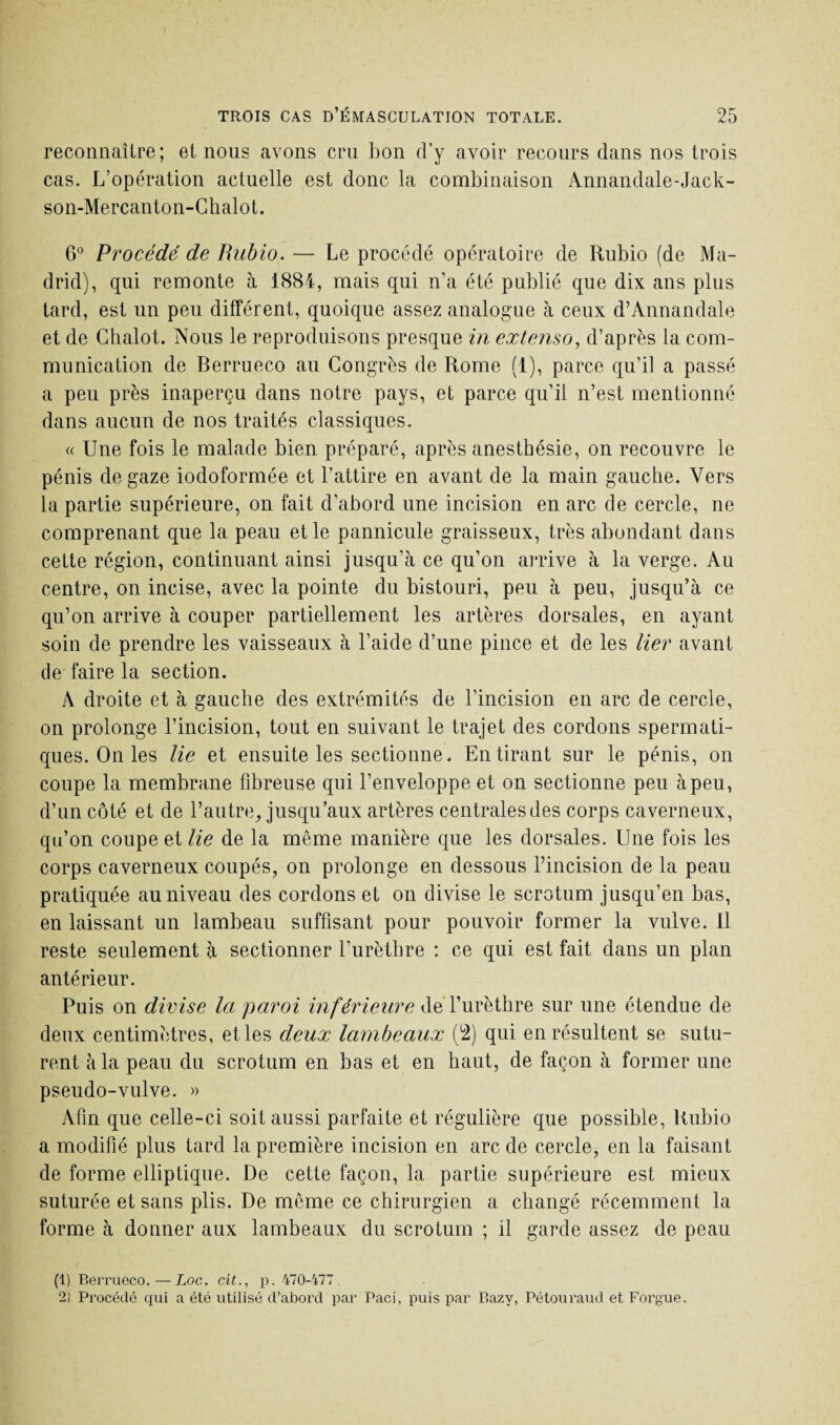 reconnaître; et nous avons cru bon d’y avoir recours dans nos trois cas. L’opération actuelle est donc la combinaison Annandale-Jack- son-Mercanton-Chalot. 6° Procédé de Rubio. — Le procédé opératoire de Rubio (de Ma¬ drid), qui remonte à 1884, mais qui n’a été publié que dix ans plus tard, est un peu différent, quoique assez analogue à ceux d’Annandale et de Chalot. Nous le reproduisons presque in extenso, d’après la com¬ munication de Berrueco au Congrès de Rome (1), parce qu’il a passé a peu près inaperçu dans notre pays, et parce qu’il n’est mentionné dans aucun de nos traités classiques. « Une fois le malade bien préparé, après anesthésie, on recouvre le pénis de gaze iodoformée et l’attire en avant de la main gauche. Vers la partie supérieure, on fait d’abord une incision en arc de cercle, ne comprenant que la peau et le pannicule graisseux, très abondant dans cette région, continuant ainsi jusqu’à ce qu’on arrive à la verge. Au centre, on incise, avec la pointe du bistouri, peu à peu, jusqu’à ce qu’on arrive à couper partiellement les artères dorsales, en ayant soin de prendre les vaisseaux à l’aide d’une pince et de les lier avant de faire la section. A droite et à gauche des extrémités de l’incision en arc de cercle, on prolonge l’incision, tout en suivant le trajet des cordons spermati¬ ques. On les lie et ensuite les sectionne. En tirant sur le pénis, on coupe la membrane fibreuse qui l’enveloppe et on sectionne peu à peu, d’un côté et de l’autre, jusqu’aux artères centrales des corps caverneux, qu’on coupe et lie de la meme manière que les dorsales. Une fois les corps caverneux coupés, on prolonge en dessous l’incision de la peau pratiquée au niveau des cordons et on divise le scrotum jusqu’en bas, en laissant un lambeau suffisant pour pouvoir former la vulve. Il reste seulement à sectionner l’urèthre : ce qui est fait dans un plan antérieur. Puis on divise la paroi inférieure de l’urèthre sur une étendue de deux centimètres, et les deux lambeaux (2) qui en résultent se sutu¬ rent à la peau du scrotum en bas et en haut, de façon à former une pseudo-vulve. » Afin que celle-ci soit aussi parfaite et régulière que possible, Rubio a modifié plus tard la première incision en arc de cercle, en la faisant de forme elliptique. De cette façon, la partie supérieure est mieux suturée et sans plis. De môme ce chirurgien a changé récemment la forme à donner aux lambeaux du scrotum ; il garde assez de peau (1) Berrueco. — Loc. cit., p. 470-477. 2) Procédé qui a été utilisé d’abord par Paci, puis par Bazv, Pétouraud et Forgue.