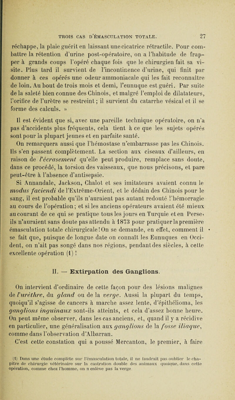 réchappe, la plaie guérit en laissant une cicatrice rétractile. Pour com¬ battre la rétention d’urine post-opératoire, on a l’habitude de frap¬ per à grands coups l’opéré chaque fois que le chirurgien fait sa vi¬ site. Plus tard il survient de Pincontinence d’urine, qui finit par donner à ces opérés une odeur ammoniacale qui les fait reconnaître de loin. Au bout de trois mois et demi, l’eunuque est guéri. Par suite de la saleté bien connue des Chinois, et malgré l’emploi de dilatateurs, l’orifice de l’urètre se restreint ; il survient du catarrhe vésical et il se forme des calculs. » Il est évident que si, avec une pareille technique opératoire, on n’a pas d’accidents plus fréquents, cela tient à ce que les sujets opérés sont pour la plupart jeunes et en parfaite santé. On remarquera aussi que l’hémostase n’embarrasse pas les Chinois. Ils s’en passent complètement. La section aux ciseaux d’ailleurs, en raison de Vécrasement qu’elle peut produire, remplace sans doute, dans ce procédé, la torsion des vaisseaux, que nous précisons, et pare peut-être à l’absence d’antisepsie. Si Annandale, Jackson, Chalot et ses imitateurs avaient connu le modus faciendi de l’Extrême-Orient, et le dédain des Chinois pour le sang, il est probable qu’ils n’auraient pas autant redouté l’hémorragie au cours de l’opération; et si les anciens opérateurs avaient été mieux au courant de ce qui se pratique tous les jours en Turquie et en Perses ils n’auraient sans doute pas attendu à 1873 pour pratiquer la première émasculation totale chirurgicale ! On se demande, en effet, comment il • se fait que, puisque de longue date on connaît les Eunuques en Occi¬ dent, on n’ait pas songé dans nos régions, pendant des siècles, à cette excellente opération (1) ! II. — Extirpation des Ganglions. On intervient d’ordinaire de cette façon pour des lésions malignes de Vurèthre, du gland ou de la verge. Aussi la plupart du temps, quoiqu’il s’agisse de cancers à marche assez lente, d’épithélioma, les ganglions inguinaux sont-ils atteints, et cela d’assez bonne heure. On peut même observer, dans les cas anciens, et, quand il y a récidive en particulier, une généralisation aux ganglions de la fosse iliaque, comme dans l’observation d’Albarran. C’est cette constation qui a poussé Mercanton, le premier, à faire (1) Dans une étude complète sur l’émasculation totale, il ne faudrait pas oublier le cha¬ pitre de chirurgie vétérinaire sur la castration double des animaux quoique, dans cette opération, comme chez l’homme, on n enlève pas la verge.