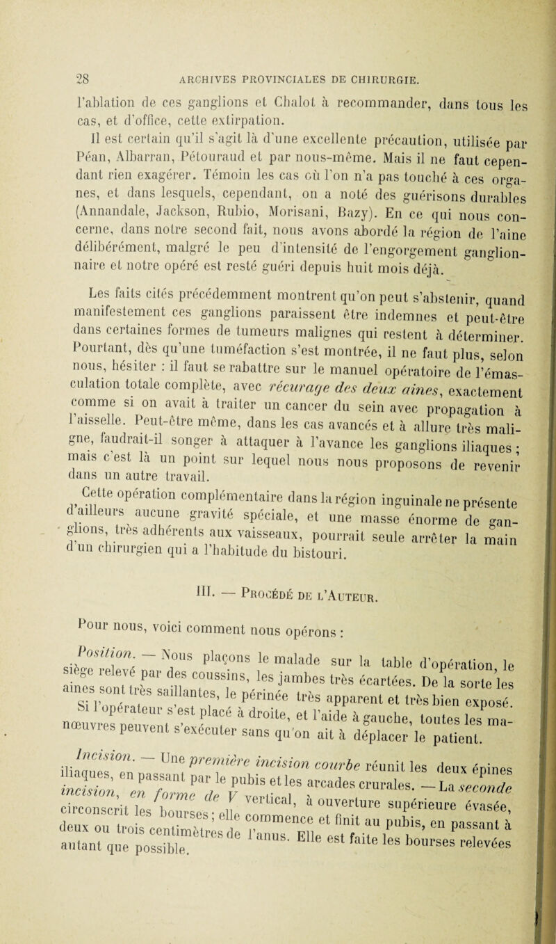 l’ablation de ces ganglions et Chalot à recommander, dans tous les cas, et d’office, cette extirpation. 11 est certain qu’il s’agit là d’une excellente précaution, utilisée par Péan, Albarran, Pétouraud et par nous-même. Mais il ne faut cepen¬ dant rien exagérer. Témoin les cas où l’on n’a pas touché à ces orga¬ nes, et dans lesquels, cependant, on a noté des guérisons durables (Annandale, Jackson, Rubio, Morisani, Bazy). En ce qui nous con¬ cerne, dans notre second fait, nous avons abordé la région de l’aine délibérément, malgré le peu d’intensité de l’engorgement ganglion¬ naire et notre opéré est resté guéri depuis huit mois déjà. Les faits cités précédemment montrent qu’on peut s’abstenir, quand manifestement ces ganglions paraissent être indemnes et peut-être dans certaines formes de tumeurs malignes qui restent à déterminer Pourtant, dès qu’une tuméfaction s’est montrée, il ne faut plus, selon nous, hésiter : il laut se rabattre sur le manuel opératoire de l’émas¬ culation totale complète, avec récurage des deux âmes, exactement comme si on avait à traiter un cancer du sein avec propagation à 1 aisselle. Peut-être meme, dans les cas avancés et à allure très mali¬ gne, faudrait-il songer à attaquer à l’avance les ganglions ilianues • mais c’est là un point sur lequel nous nous proposons de revenir dans un autre travail. Cette opération complémentaire dans la région inguinale ne présente d ailleurs aucune gravité spéciale, et une masse énorme de gan¬ glions très adhérents aux vaisseaux, pourrait seule arrêter la main d un chirurgien qui a l’habitude du bistouri. ifh Procédé de l’Auteur. Pour nous, voici comment nous opérons : Jyr': ~ N.0US plaçons le m«lade sur la table d’opération le f reIf'Vf ?al’ ooussins’ les jambes très écartées. De là sorte’les aines son très saillantes, le périnée très apparent et très bien expo é jzsszïï **1 ■>-*' « ■**’ » ....... sz peuvent s exécuter sans qu'on ait à déplacer le patient. •». ion. Une pi'cuurra incision couvba réunit les deux énines circonscrit wi ï vertical, a ouverture supérieure évasée deux ou trois ceS’:: ^ * autant que possible. E 1 falte les bourses relevées