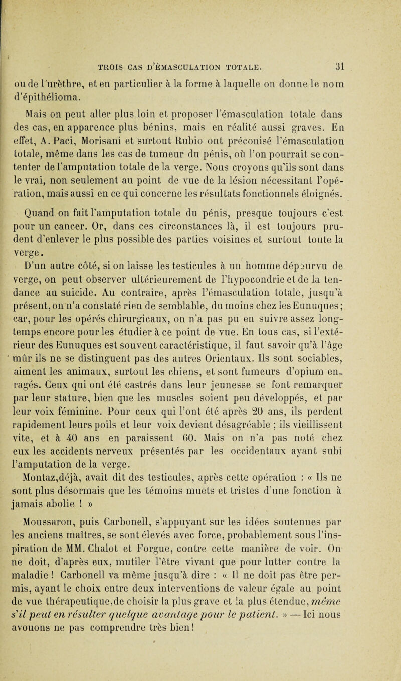 ou de l'urèthre, et en particulier à la forme à laquelle on donne le nom d’épithélioma. Mais on peut aller plus loin et proposer l’émasculation totale dans des cas, en apparence plus bénins, mais en réalité aussi graves. En effet, A.Paci, Morisani et surtout Rubio ont préconisé l’émasculation totale, même dans les cas de tumeur du pénis, où l’on pourrait se con¬ tenter de l’amputation totale delà verge. Nous croyons qu’ils sont dans le vrai, non seulement au point de vue de la lésion nécessitant l’opé¬ ration, mais aussi en ce qui concerne les résultats fonctionnels éloignés. Quand on fait l’amputation totale du pénis, presque toujours c’est pour un cancer. Or, dans ces circonstances là, il est toujours pru¬ dent d’enlever le plus possible des parties voisines et surtout toute la verge. D’un autre côté, si on laisse les testicules à un homme dépourvu de verge, on peut observer ultérieurement de l’hypocondrie et de la ten¬ dance au suicide. Au contraire, après l’émasculation totale, jusqu’à présent, on n’a constaté rien de semblable, du moins chez les Eunuques ; car, pour les opérés chirurgicaux, on n’a pas pu en suivre assez long¬ temps encore pour les étudier à ce point de vue. En tous cas, si l’exté¬ rieur des Eunuques est souvent caractéristique, il faut savoir qu’à l’âge mûr ils ne se distinguent pas des autres Orientaux. Ils sont sociables, aiment les animaux, surtout les chiens, et sont fumeurs d’opium en¬ ragés. Ceux qui ont été castrés dans leur jeunesse se font remarquer par leur stature, bien que les muscles soient peu développés, et par leur voix féminine. Pour ceux qui l’ont été après 20 ans, ils perdent rapidement leurs poils et leur voix devient désagréable ; ils vieillissent vite, et à 40 ans en paraissent 60. Mais on n’a pas noté chez eux les accidents nerveux présentés par les occidentaux ayant subi l’amputation de la verge. Montaz,déjà, avait dit des testicules, après cette opération : « Ils ne sont plus désormais que les témoins muets et tristes d’une fonction à jamais abolie ! » Moussaron, puis Carbonell, s’appuyant sur les idées soutenues par les anciens maîtres, se sont élevés avec force, probablement sous l’ins¬ piration de MM. Chalot et Forgue, contre cette manière de voir. On ne doit, d’après eux, mutiler l’être vivant que pour lutter contre la maladie ! Carbonell va même jusqu’à dire : « Il ne doit pas être per¬ mis, ayant le choix entre deux interventions de valeur égale au point de vue thérapeutique,de choisir la plus grave et la plus étendue, même s'il peut en résulter quelque avantage pour le patient. » — Ici nous avouons ne pas comprendre très bien !